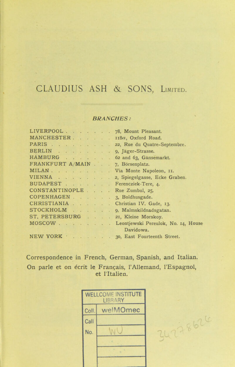 BRANCHES: LIVERPOOL 78, Mount Pleasant. MANCHESTER n8r/, Oxford Road. PARIS 22, Rue du Quatre-Septembre. BERLIN 9, Jager-Strasse. HAMBURG 62 and 63, Gansemarkt. FRANKFURT A/MAIN ... 7, Borsenplatz. MILAN Via Monte Napoleon, 11. VIENNA 2, Spiegelgasse, Ecke Graben. BUDAPEST Ferencziek-Tere, 4. CONSTANTINOPLE .... Rue Zumbul, 25. COPENHAGEN 3, Boldhusgade. CHRISTIANIA Christian IV. Gade, 13. STOCKHOLM 9, Malmskildnadsgatan. ST. PETERSBURG .... 21, Kleine Morskoy. MOSCOW Leontjewski Pereulok, No. 14, House Davidowa. NEW YORK • 30, East Fourteenth Street. Correspondence in French, German, Spanish, and Italian. On parle et on ecrit le Frangais, l’Allemand, l’Espagnol, et l’ltalien. WELLCOME INSTITUTE LIBRARY Coll. weHVIOmec