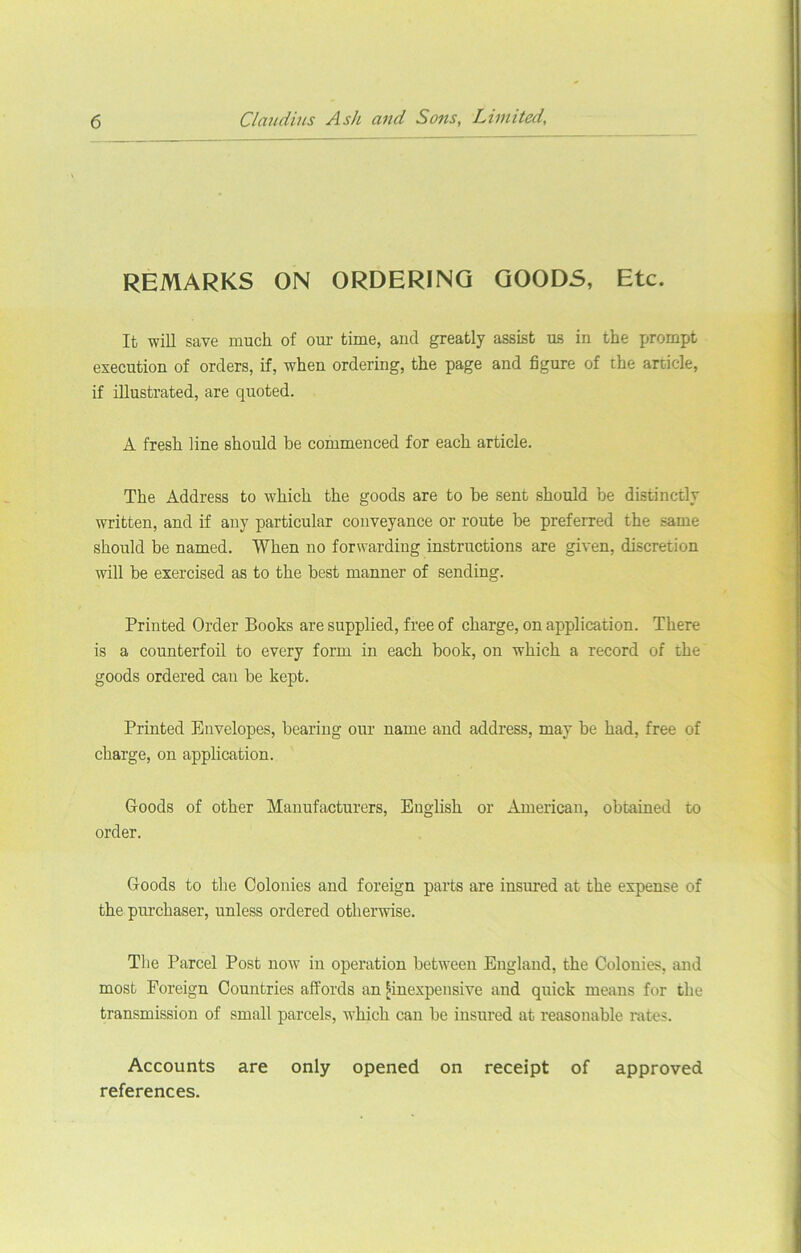 REMARKS ON ORDERING GOODS, Etc. It will save much of our time, and greatly assist us in the prompt execution of orders, if, when ordering, the page and figure of the article, if illustrated, are quoted. A fresh line should be commenced for each article. The Address to which the goods are to be sent should be distinctly written, and if any particular conveyance or route be preferred the same should be named. When no forwarding instructions are given, discretion will be exercised as to the best manner of sending. Printed Order Books are supplied, free of charge, on application. There is a counterfoil to every form in each book, on which a record of the goods ordered can be kept. Printed Envelopes, bearing our name and address, may be had, free of charge, on application. Goods of other Manufacturers, English or American, obtained to order. Goods to the Colonies and foreign parts are insured at the expense of the purchaser, unless ordered otherwise. The Parcel Post now in operation between England, the Colonies, and most Foreign Countries affords an ^inexpensive and quick means for the transmission of small parcels, tvhich can be insured at reasonable rates. Accounts are only opened on receipt of approved references.
