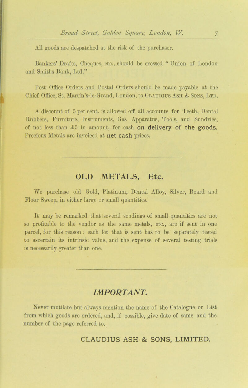 All goods are despatched at the risk of the purchaser. Bankers’ Drafts, Cheques, etc., should be crossed “ Union of London and Smiths Bank, Ltd.” Post Office Orders and Postal Orders should be made payable at the Chief Office, St. Martin’s-le-Grand, London, to Claudius Ash & Sons, Ltd. A discount of 5 per cent, is allowed off all accounts for Teeth, Dental Rubbers, Furniture, Instruments, Gas Apparatus, Tools, and Sundries, of not less than £5 in amount, for cash on delivery of the goods. Precious Metals are invoiced at net cash prices. OLD METALS, Etc. We purchase old Gold, Platinum, Dental Alloy, Silver, Board and Floor Sweep, in either large or small quantities. It may be remarked that I several sendings of small quantities are not so profitable to the vendor as the same metals, etc., are if sent in one parcel, for this reason : each lot that is sent has to be separately tested to ascertain its intrinsic value, and the expense of several testing trials is necessarily greater than one. IMPORTANT. Never mutilate but always mention the name of the Catalogue or List from which goods are ordered, and, if possible, give date of same and the number of the page referred to. CLAUDIUS ASH & SONS, LIMITED.