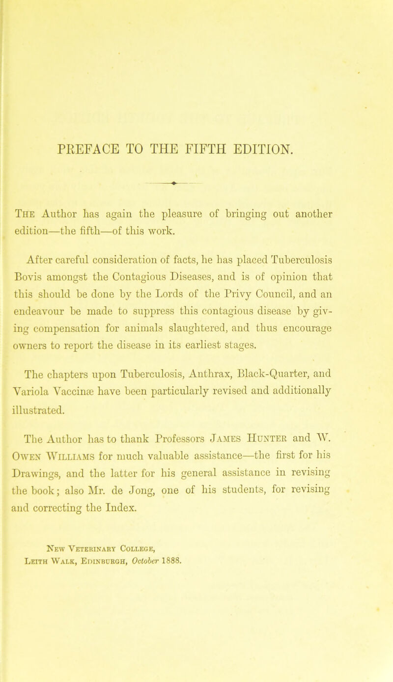 The Author has again the pleasure of bringing out another edition—the fifth—of this work. After careful consideration of facts, he has placed Tuberculosis Bovis amongst the Contagious Diseases, and is of opinion that this should be done by the Lords of the Privy Council, and an endeavour be made to suppress this contagious disease by giv- ing compensation for animals slaughtered, and thus encourage owners to report the disease in its earliest stages. The chapters upon Tuberculosis, Anthrax, Black-Quarter, and Variola Vaccinee have been particularly revised and additionally illustrated. The Author has to thank Professors James Hunter and W. Owen Williams for much valuable assistance—the first for his Drawings, and the latter for his general assistance in revising the book; also Mr. de Jong, one of his students, for revising and correcting the Index. New Veterinary College, Leith Walk, Edinburgh, October 1888.