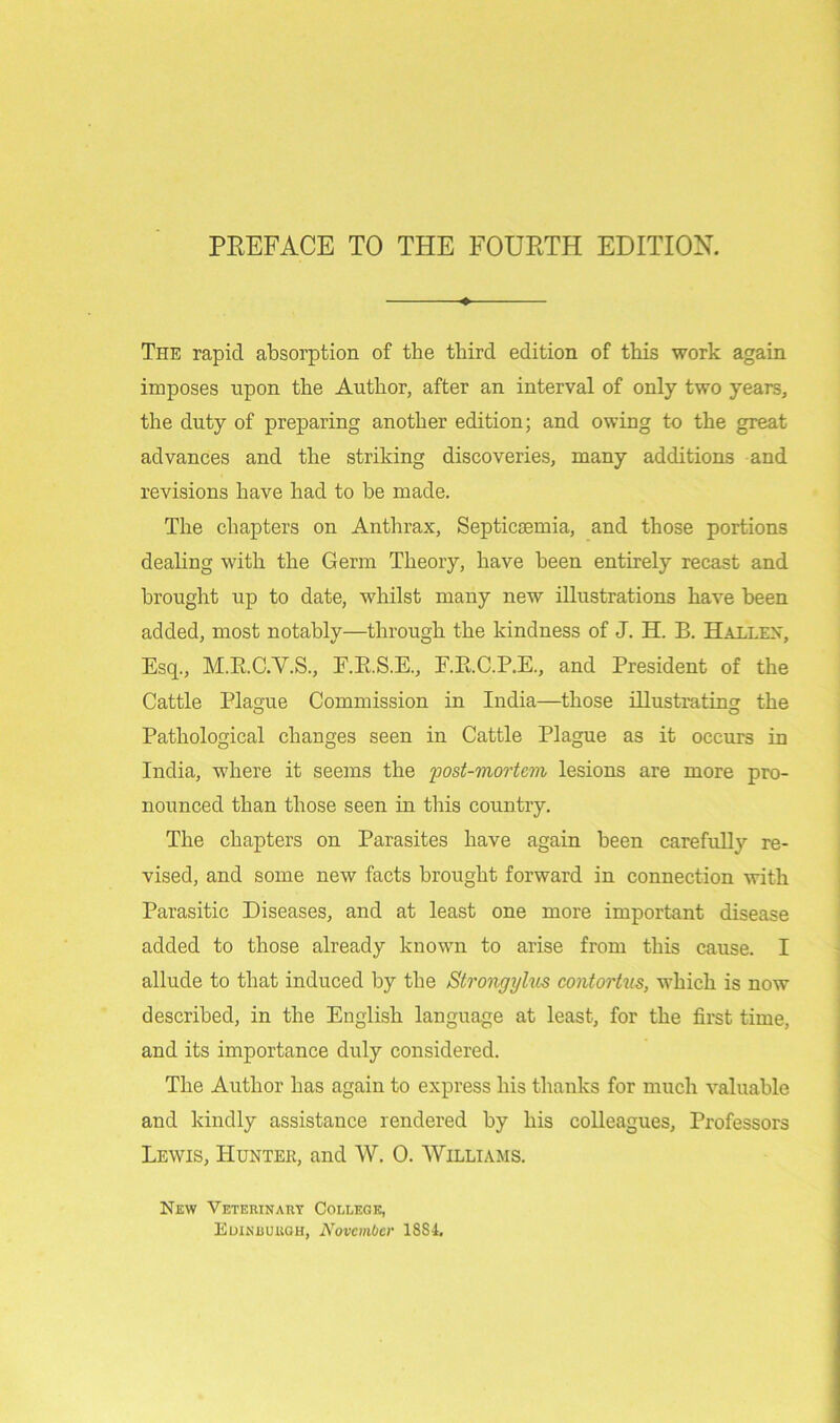 The rapid absorption of the third edition of this work again imposes upon the Author, after an interval of only two years, the duty of preparing another edition; and owing to the great advances and the striking discoveries, many additions and revisions have had to be made. The chapters on Anthrax, Septicaemia, and those portions dealing with the Germ Theory, have been entirely recast and brought up to date, whilst many new illustrations have been added, most notably—through the kindness of J. H. B. Hallen, Esq., M.R.C.V.S., F.RS.E, F.RC.P.E., and President of the Cattle Plague Commission in India—those illustrating the Pathological changes seen in Cattle Plague as it occurs in India, where it seems the post-mortem lesions are more pro- nounced than those seen in this country. The chapters on Parasites have again been carefully re- vised, and some new facts brought forward in connection with Parasitic Diseases, and at least one more important disease added to those already known to arise from this cause. I allude to that induced by the Strongylus contortus, which is now described, in the English language at least, for the first time, and its importance duly considered. The Author has again to express his thanks for much valuable and kindly assistance rendered by his colleagues, Professors Lewis, Hunter, and W. 0. Williams. New Veterinary College, Edinburgh, November 1884.