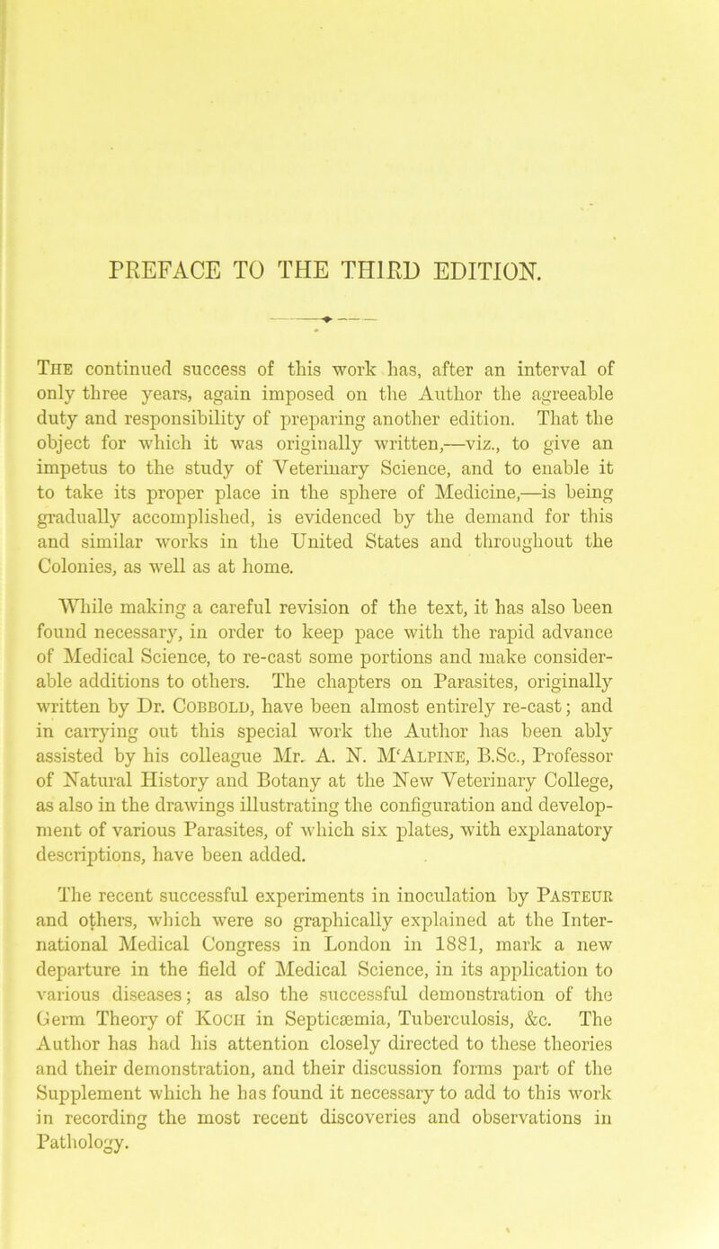 The continued success of this work has, after an interval of only three years, again imposed on the Author the agreeable duty and responsibility of preparing another edition. That the object for which it was originally written,—viz., to give an impetus to the study of Veterinary Science, and to enable it to take its proper place in the sphere of Medicine,—is being gradually accomplished, is evidenced by the demand for this and similar works in the United States and throughout the Colonies, as well as at home. While making a careful revision of the text, it has also been found necessary, in order to keep pace with the rapid advance of Medical Science, to re-cast some portions and make consider- able additions to others. The chapters on Parasites, originally written by Dr. Cobbold, have been almost entirely re-cast; and in carrying out this special work the Author has been ably assisted by his colleague Mr. A. 1ST. M'Alpine, B.Sc., Professor of Natural History and Botany at the New Veterinary College, as also in the drawings illustrating the configuration and develop- ment of various Parasites, of which six plates, with explanatory descriptions, have been added. The recent successful experiments in inoculation by Pasteur and others, which were so graphically explained at the Inter- national Medical Congress in London in 1881, mark a new departure in the field of Medical Science, in its application to various diseases; as also the successful demonstration of the Germ Theory of Koch in Septicmmia, Tuberculosis, &c. The Author has had his attention closely directed to these theories and their demonstration, and their discussion forms part of the Supplement which he has found it necessary to add to this work in recording the most recent discoveries and observations in Pathology.