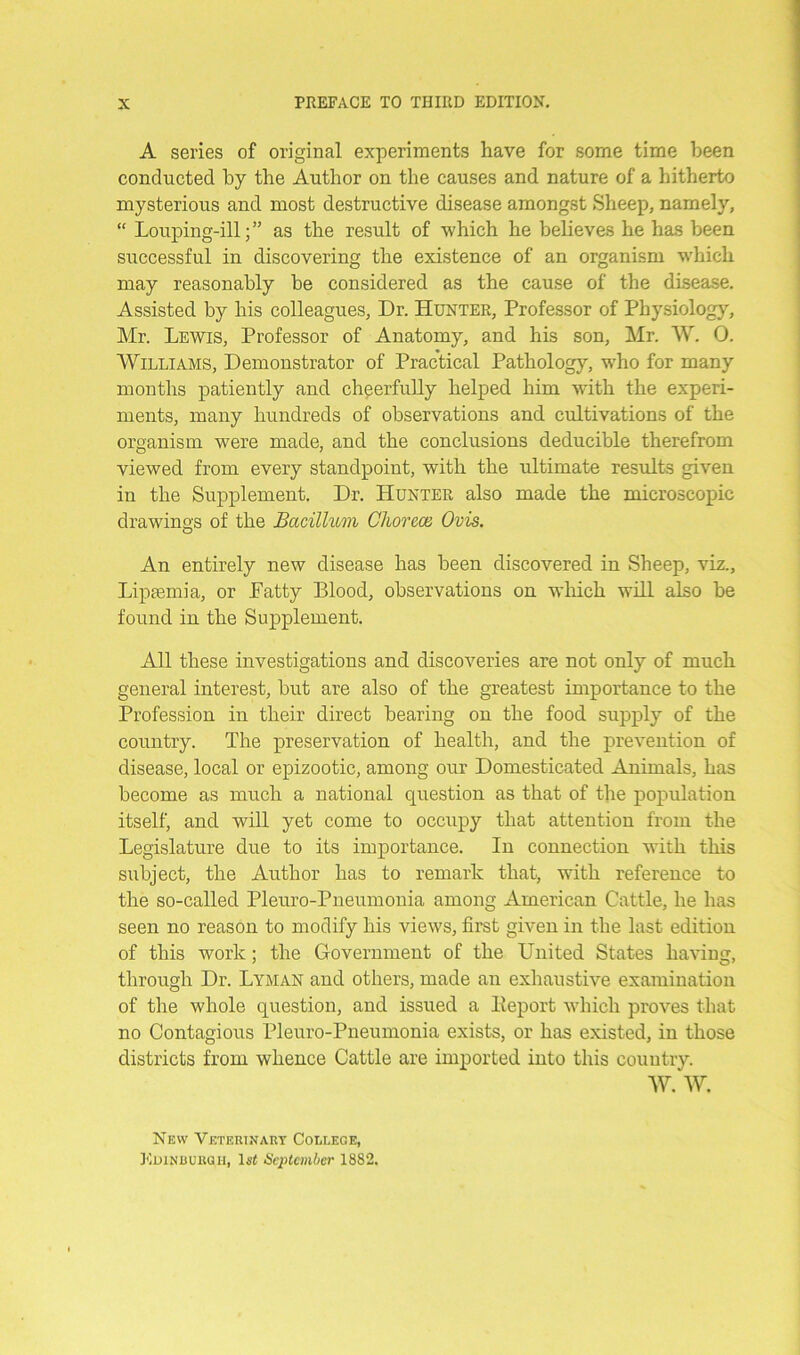 A series of original experiments have for some time been conducted by the Author on the causes and nature of a hitherto mysterious and most destructive disease amongst Sheep, namely, “ Louping-ill;” as the result of which he believes he has been successful in discovering the existence of an organism which may reasonably be considered as the cause of the disease. Assisted by his colleagues, Dr. Hunter, Professor of Physiology, Mr. Lewis, Professor of Anatomy, and his son, Mr. W. 0. Williams, Demonstrator of Practical Pathology, who for many months patiently and cheerfully helped him with the experi- ments, many hundreds of observations and cultivations of the organism were made, and the conclusions deducible therefrom viewed from every standpoint, with the ultimate results given in the Supplement. Dr. Hunter also made the microscopic drawings of the Bacillum Choreas, Ovis. An entirely new disease has been discovered in Sheep, viz., Lipaemia, or Fatty Blood, observations on which will also be found in the Supplement. All these investigations and discoveries are not only of much general interest, but are also of the greatest importance to the Profession in their direct bearing on the food supply of the country. The preservation of health, and the prevention of disease, local or epizootic, among our Domesticated Animals, has become as much a national question as that of the population itself, and will yet come to occupy that attention from the Legislature due to its importance. In connection with this subject, the Author has to remark that, with reference to the so-called Pleuro-Pneumonia among American Cattle, he has seen no reason to modify his views, first given in the last edition of this work; the Government of the United States having, through Dr. Lyman and others, made an exhaustive examination of the whole question, and issued a Eeport which proves that no Contagious Pleuro-Pneumonia exists, or has existed, in those districts from whence Cattle are imported into this country. W. W. New Veterinary College, Edinburgh, 1st September 1882.