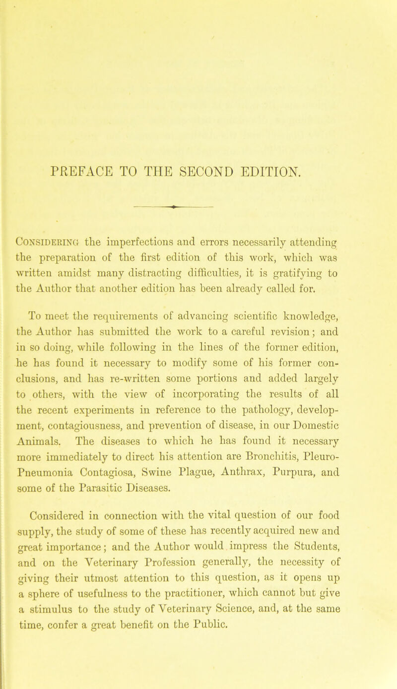 Considering the imperfections and errors necessarily attending the preparation of the first edition of this work, which was written amidst many distracting difficulties, it is gratifying to the Author that another edition has been already called for. To meet the requirements of advancing scientific knowledge, the Author lias submitted the work to a careful revision; and in so doing, while following in the lines of the former edition, he has found it necessary to modify some of his former con- clusions, and has re-written some portions and added largely to others, with the view of incorporating the results of all the recent experiments in reference to the pathology, develop- ment, contagiousness, and prevention of disease, in our Domestic Animals. The diseases to which he has found it necessary more immediately to direct his attention are Bronchitis, Pleuro- Pneumonia Contagiosa, Swine Plague, Anthrax, Purpura, and some of the Parasitic Diseases. Considered in connection with the vital question of our food supply, the study of some of these has recently acquired new and great importance; and the Author would impress the Students, and on the Veterinary Profession generally, the necessity of giving their utmost attention to this question, as it opens up a sphere of usefulness to the practitioner, which cannot but give a stimulus to the study of Veterinary Science, and, at the same time, confer a great benefit on the Public.