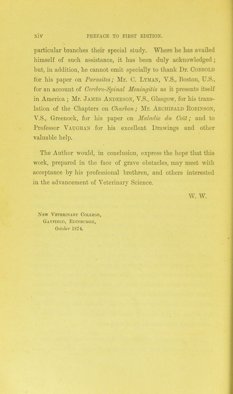 particular branches their special study. Where he has availed himself of such assistance, it has been duly acknowledged; but, in addition, he cannot omit specially to thank Dr. Cobbold for his paper on Parasites; Mr. C. Lyman, Y.S., Boston, U.S., for an account of Cerebro-Spinal Meningitis as it presents itself in America ; Mr. James Anderson, Y.S., Glasgow, for his trans- lation of the Chapters on Charbon; Mr. Archibald Robinson, Y.S., Greenock, for his paper on Malaclie clu Coit; and to Professor Vaughan for his excellent Drawings and other valuable help. The Author would, in conclusion, express the hope that this work, prepared in the face of grave obstacles, may meet with acceptance by his professional brethren, and others interested in the advancement of Veterinary Science. W. W. New Veterinary College, Gayfield, Edinburgh, October 1874.