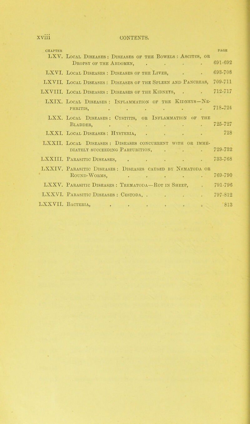 CHAPTER LXV. LXVI. LXVII. LXVIII. LXIX. LXX. LXXI. LXXII. LXXIII. LXXIY. LXXY. LXXVI. LXXVII. Local Diseases : Diseases op the Bowels : Ascites, oh Dhopsy of the Abdomen, .... Local Diseases : Diseases op the Liveb, Local Diseases : Diseases of the Spleen and Pancreas, Local Diseases : Diseases of the Kidneys, Local Diseases : Inflammation of the Kidneys—Ne- phritis, ...... Local Diseases : Cystitis, ok Inflammation of the Bladder, ...... Local Diseases : Hysteria, .... Local Diseases : Diseases concurrent with or imme- diately succeeding Parturition, Parasitic Diseases, ..... Parasitic Diseases : Diseases caused by Nematoda or Bound-Worms, ..... Parasitic Diseases : Trematoda— Rot in Sheep, Parasitic Diseases : Cestoda, .... Bacteria, ...... PACE 691-692 693-708 709-711 712-717 718-724 725-727 728 729-732 733-768 769-790 791-796 797-812 813