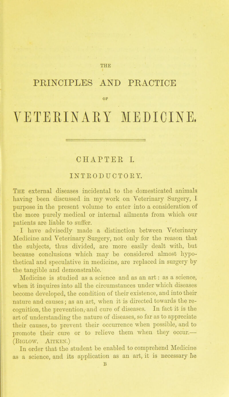 THE PRINCIPLES AND PRACTICE OF VETERINARY MEDICINE. CHAPTER I. INTRODUCTORY. The external diseases incidental to the domesticated animals having been discussed in my work on Veterinary Surgery, I purpose in the present volume to enter into a consideration of the more purely medical or internal ailments from which our patients are liable to suffer. I have advisedly made a distinction between Veterinary Medicine and Veterinary Surgery, not only for the reason that the subjects, thus divided, are more easily dealt with, hut because conclusions which may he considered almost hypo- thetical and speculative in medicine, are replaced in surgery by the tangible and demonstrable. Medicine is studied as a science and as an art: as a science, when it inquires into all the circumstances under which diseases become developed, the condition of their existence, and into their nature and causes; as an art, when it is directed towards the re- cognition, the prevention, and cure of diseases. In fact it is the art of understanding the nature of diseases, so far as to appreciate their causes, to prevent their occurrence when possible, and to promote their cure or to relieve them when they occur.— (Biglow. Aitken.) In order that the student be enabled to comprehend Medicine as a science, and its application as an art, it is necessary he B