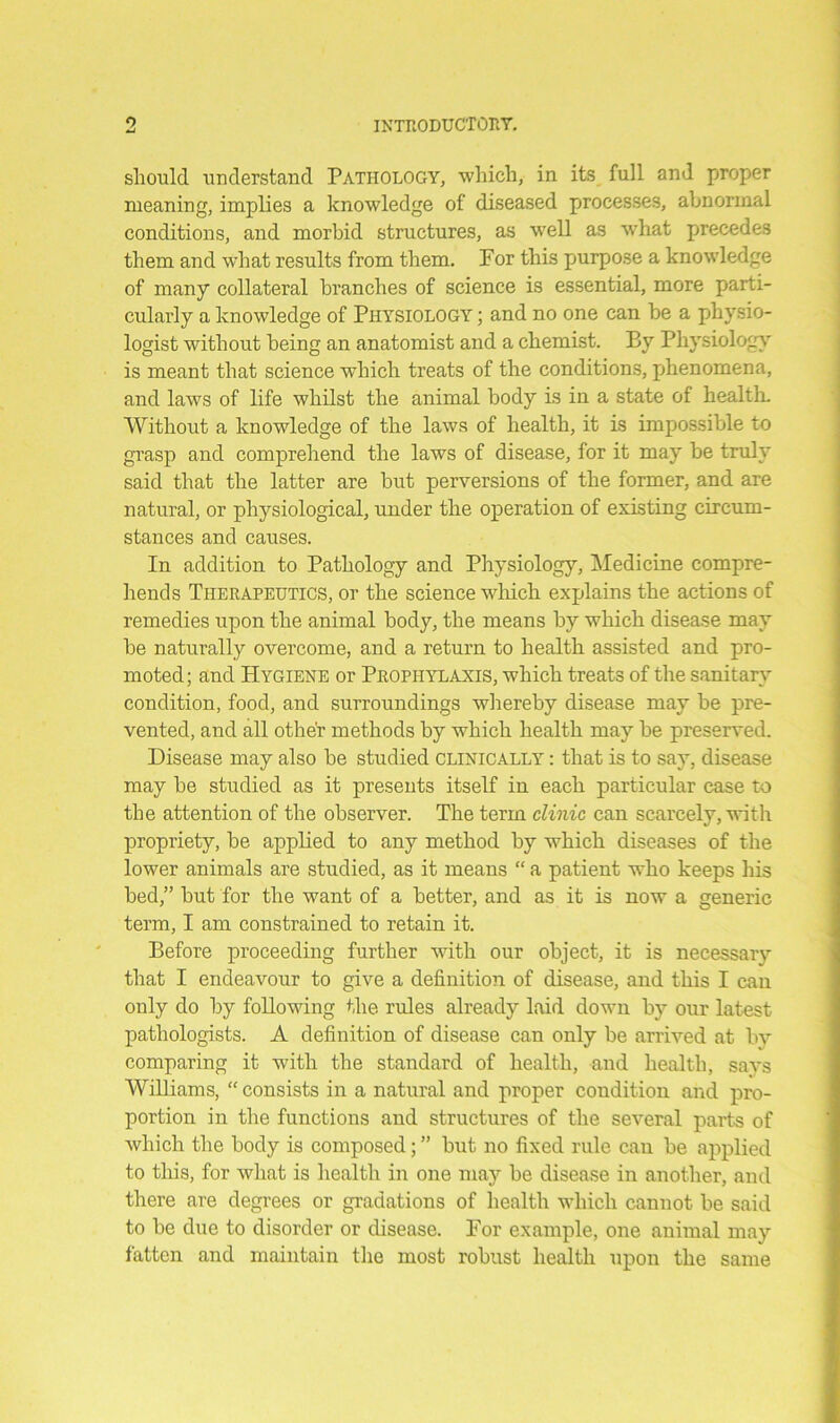 should understand Pathology, which, in its full and proper meaning, implies a knowledge of diseased processes, abnormal conditions, and morbid structures, as well as what precedes them and what results from them. For this purpose a knowledge of many collateral branches of science is essential, more parti- cularly a knowledge of Physiology ; and no one can be a physio- logist without being an anatomist and a chemist. By Physiology is meant that science which treats of the conditions, phenomena, and laws of life whilst the animal body is in a state of health. Without a knowledge of the laws of health, it is impossible to grasp and comprehend the laws of disease, for it may be truly said that the latter are but perversions of the former, and are natural, or physiological, under the operation of existing circum- stances and causes. In addition to Pathology and Physiology, Medicine compre- hends Therapeutics, or the science which explains the actions of remedies upon the animal body, the means by which disease may be naturally overcome, and a return to health assisted and pro- moted; and Hygiene or Prophylaxis, which treats of the sanitary condition, food, and surroundings whereby disease may be pre- vented, and all other methods by which health may be preserved. Disease may also be studied clinically : that is to say, disease may be studied as it presents itself in each particular case to the attention of the observer. The term clinic can scarcely, with propriety, be applied to any method by which diseases of the lower animals are studied, as it means “ a patient who keeps his bed,” but for the want of a better, and as it is now a generic term, I am constrained to retain it. Before proceeding further with our object, it is necessary that I endeavour to give a definition of disease, and this I can only do by following the rules already laid down by our latest pathologists. A definition of disease can only be arrived at bv comparing it with the standard of health, and health, says Williams, “ consists in a natural and proper condition and pro- portion in the functions and structures of the several parts of which the body is composed; ” but no fixed rule can be applied to this, for what is health in one may be disease in another, and there are degrees or gradations of health which cannot be said to be due to disorder or disease. For example, one animal may fatten and maintain the most robust health upon the same