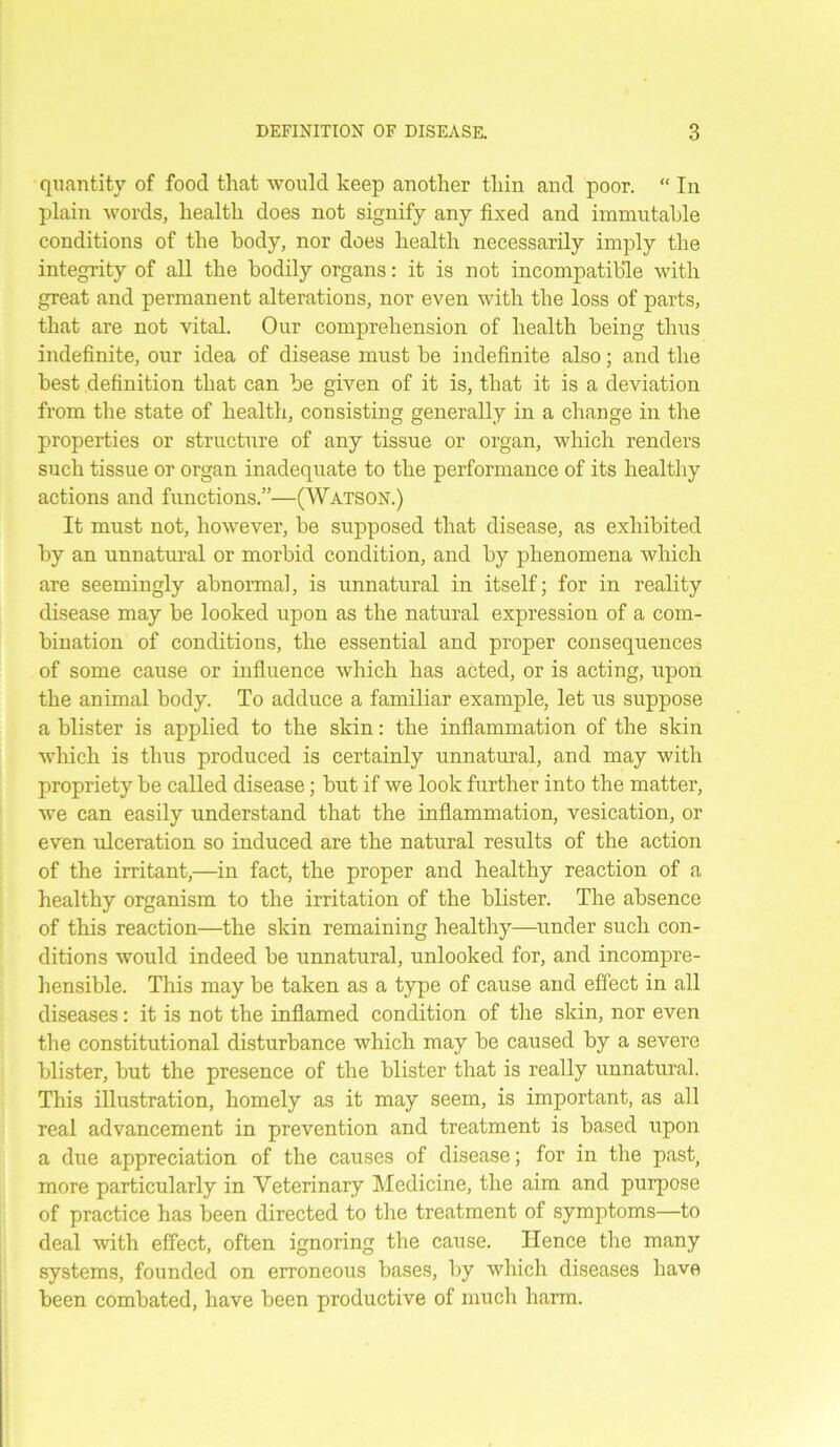 quantity of food that would keep another thin and poor. “ In plain words, health does not signify any fixed and immutable conditions of the body, nor does health necessarily imply the integrity of all the bodily organs: it is not incompatible with great and permanent alterations, nor even with the loss of parts, that are not vital. Our comprehension of health being thus indefinite, our idea of disease must be indefinite also; and the best definition that can be given of it is, that it is a deviation from the state of health, consisting generally in a change in the properties or structure of any tissue or organ, which renders such tissue or organ inadequate to the performance of its healthy actions and functions.”—(Watson.) It must not, however, be supposed that disease, as exhibited by an unnatural or morbid condition, and by phenomena which are seemingly abnormal, is unnatural in itself; for in reality disease may be looked upon as the natural expression of a com- bination of conditions, the essential and proper consequences of some cause or influence which has acted, or is acting, upon the animal body. To adduce a familiar example, let us suppose a blister is applied to the skin: the inflammation of the skin which is thus produced is certainly unnatural, and may with propriety be called disease; but if we look further into the matter, we can easily understand that the inflammation, vesication, or even ulceration so induced are the natural results of the action of the irritant,—in fact, the proper and healthy reaction of a healthy organism to the irritation of the blister. The absence of this reaction—the skin remaining healthy—under such con- ditions would indeed be unnatural, unlooked for, and incompre- hensible. This may be taken as a type of cause and effect in all diseases: it is not the inflamed condition of the skin, nor even the constitutional disturbance which may be caused by a severe blister, but the presence of the blister that is really unnatural. This illustration, homely as it may seem, is important, as all real advancement in prevention and treatment is based upon a due appreciation of the causes of disease; for in the past, more particularly in Veterinary Medicine, the aim and purpose of practice has been directed to the treatment of symptoms—to deal with effect, often ignoring the cause. Hence the many systems, founded on erroneous bases, by which diseases have been combated, have been productive of much harm.