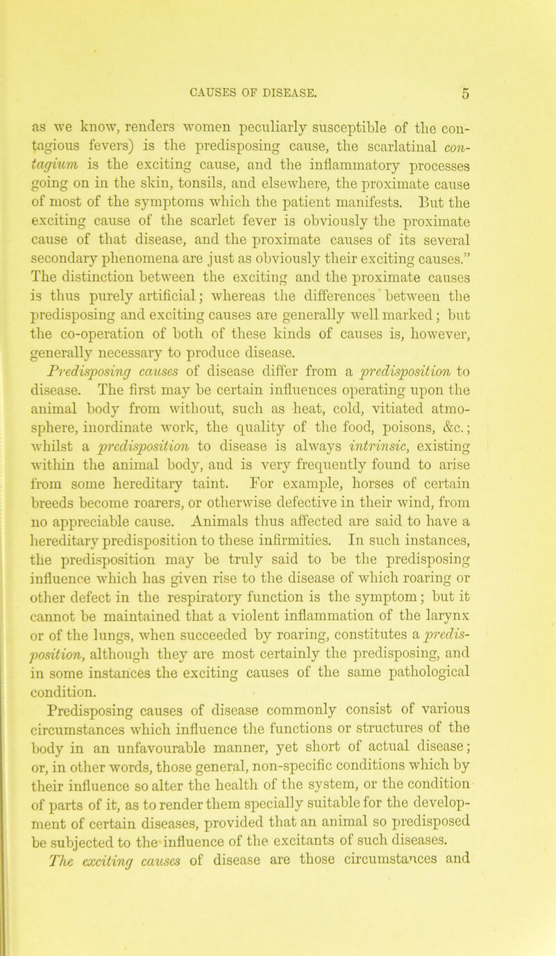 as we know, renders women peculiarly susceptible of the con- tagious fevers) is the predisposing cause, the scarlatinal con- tagium is the exciting cause, and the inflammatory processes going on in the skin, tonsils, and elsewhere, the proximate cause of most of the symptoms which the patient manifests. But the exciting cause of the scarlet fever is obviously the proximate cause of that disease, and the proximate causes of its several secondary phenomena are just as obviously their exciting causes.” The distinction between the exciting and the proximate causes is thus purely artificial; whereas the differences between the predisposing and exciting causes are generally well marked; but the co-operation of both of these kinds of causes is, however, generally necessary to produce disease. Predisposing causes of disease differ from a predisposition to disease. The first may be certain influences operating upon the animal body from without, such as heat, cold, vitiated atmo- sphere, inordinate work, the quality of the food, poisons, &c.; whilst a predisposition to disease is always intrinsic, existing within the animal body, and is very frequently found to arise from some hereditary taint. For example, horses of certain breeds become roarers, or otherwise defective in their wind, from no appreciable cause. Animals thus affected are said to have a hereditary predisposition to these infirmities. In such instances, the predisposition may be truly said to be the predisposing influence which has given rise to the disease of which roaring or other defect in the respiratory function is the symptom; but it cannot be maintained that a violent inflammation of the larynx or of the lungs, when succeeded by roaring, constitutes a predis- position, although they are most certainly the predisposing, and in some instances the exciting causes of the same pathological condition. Predisposing causes of disease commonly consist of various circumstances which influence the functions or structures of the body in an unfavourable manner, yet short of actual disease; or, in other words, those general, non-specific conditions which by their influence so alter the health of the system, or the condition of parts of it, as to render them specially suitable for the develop- ment of certain diseases, provided that an animal so predisposed be subjected to the influence of the excitants of such diseases. The exciting causes of disease are those circumstances and