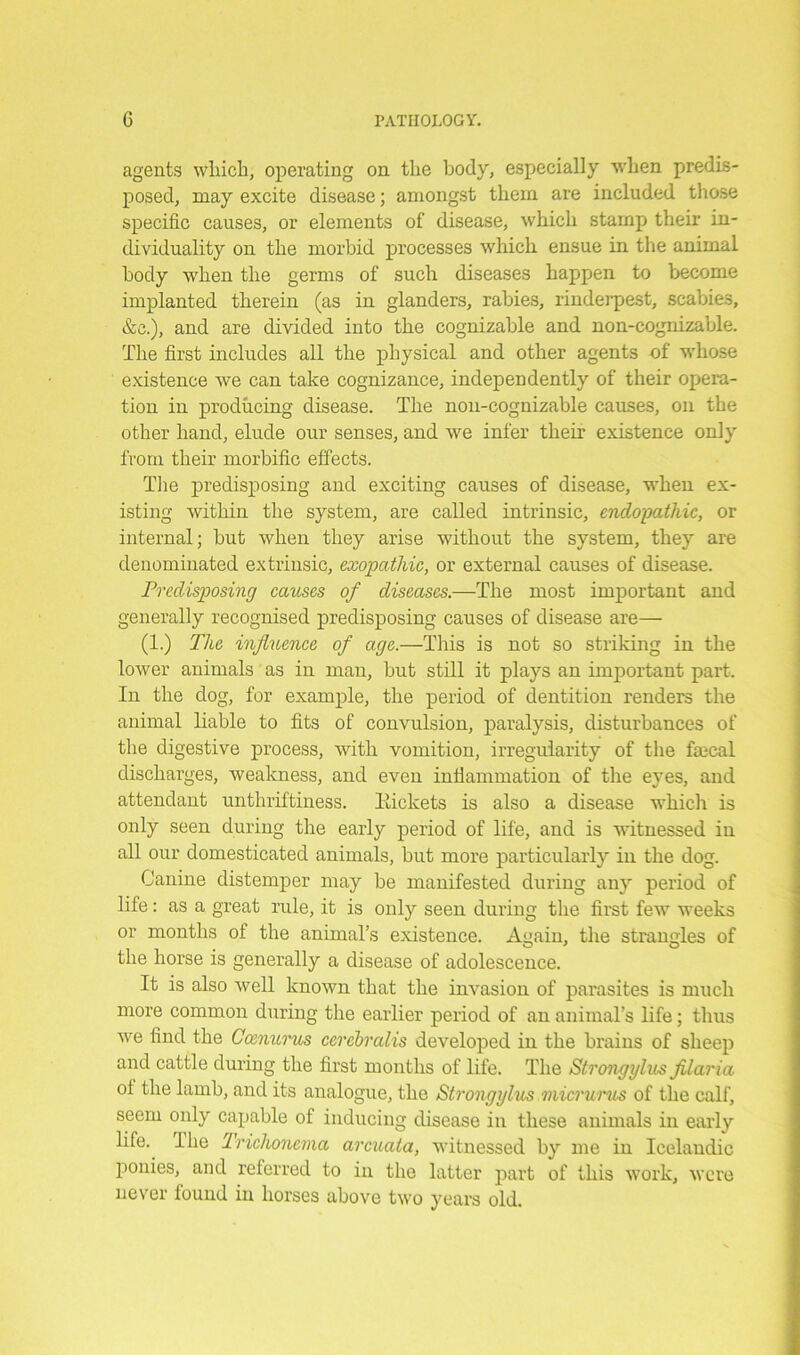 ageuts wliicli, operating on the body, especially when predis- posed, may excite disease; amongst them are included those specific causes, or elements of disease, which stamp their in- dividuality on the morbid processes which ensue in the animal body when the germs of such diseases happen to become implanted therein (as in glanders, rabies, rinderpest, scabies, &c.), and are divided into the cognizable and non-eognizable. The first includes all the physical and other agents of whose existence we can take cognizance, independently of their opera- tion in producing disease. The nou-cognizable causes, on the other hand, elude our senses, and we infer their existence only from their morbific effects. The predisposing and exciting causes of disease, when ex- isting within the system, are called intrinsic, endopathic, or internal; but when they arise without the system, they are denominated extrinsic, exopathic, or external causes of disease. Predisposing causes of diseases.—The most important and generally recognised predisposing causes of disease are— (1.) The influence of age.—This is not so striking in the lower animals as in man, but still it plays an important part. In the dog, for example, the period of dentition renders the animal liable to fits of convulsion, paralysis, disturbances of the digestive process, with vomition, irregularity of the fcecal discharges, weakness, and even inflammation of the eyes, and attendant unthriftiness. Packets is also a disease which is only seen during the early period of life, and is witnessed in all our domesticated animals, but more particularly in the dog. Canine distemper may be manifested during any period of life: as a great rule, it is only seen during the first few weeks or months of the animal’s existence. Again, the strangles of the horse is generally a disease of adolescence. It is also well known that the invasion of parasites is much more common during the earlier period of an animal’s life; thus we find the Cccnurus cerebralis developed in the brains of sheep and cattle during the first months of life. The Strongylus filaria of the lamb, and its analogue, the Strongylus micrurus of the calf, seem only capable of inducing disease in these animals in early life. 1 lie Trichonema arcuata, witnessed by me in Icelandic ponies, and referred to in the latter part of this work, were never found in horses above two years old.