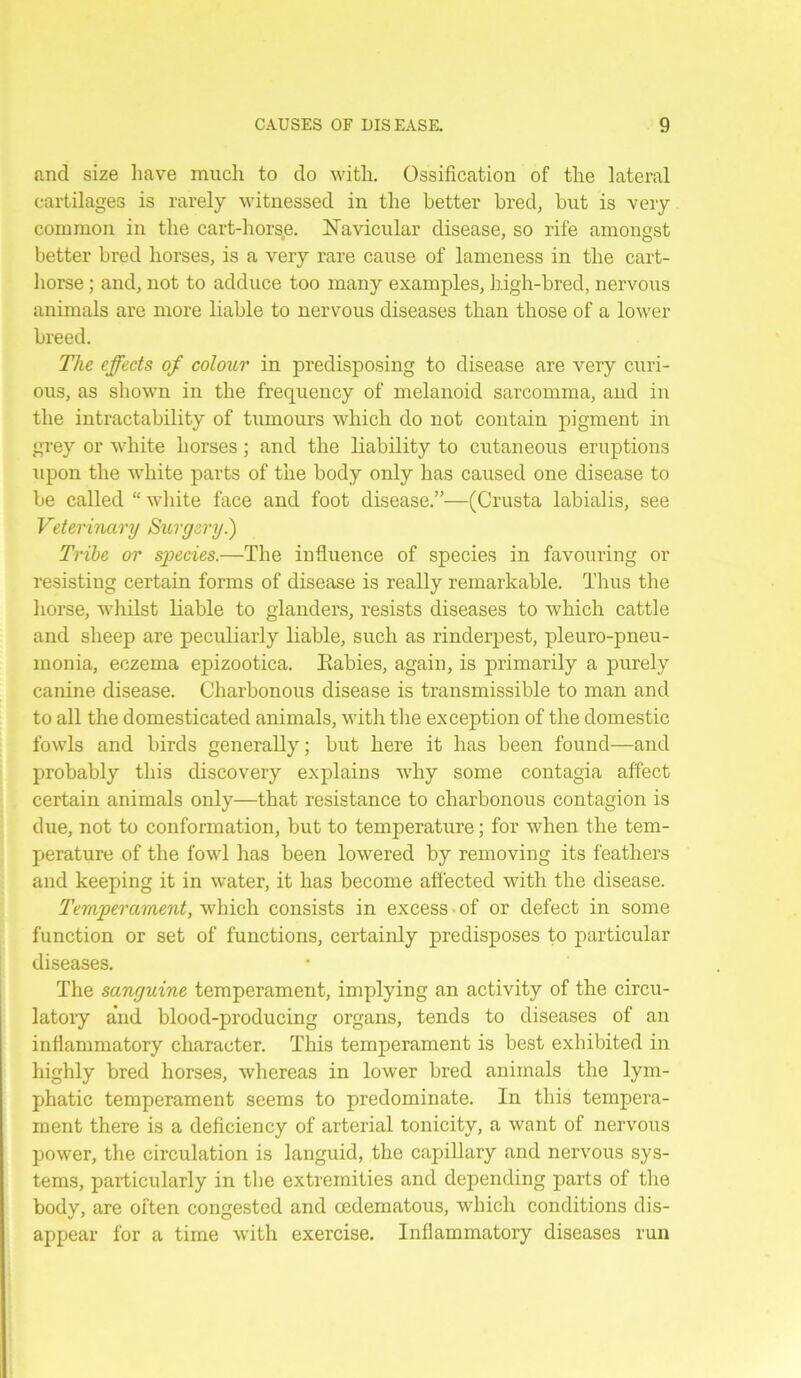 and size have much to do with. Ossification of the lateral cartilages is rarely witnessed in the better bred, but is very common in the cart-horse. Navicular disease, so rife amongst better bred horses, is a very rare cause of lameness in the cart- horse ; and, not to adduce too many examples, high-bred, nervous animals are more liable to nervous diseases than those of a lower breed. The effects of colour in predisposing to disease are very curi- ous, as shown in the frequency of melanoid sarcomma, and in the intractability of tumours which do not contain pigment in grey or white horses; and the liability to cutaneous eruptions upon the white parts of the body only has caused one disease to be called “ white face and foot disease.”—(Crusta labialis, see Veterinary Surgery.) Tribe or species.—The influence of species in favouring or resisting certain forms of disease is really remarkable. Thus the horse, whilst liable to glanders, resists diseases to which cattle and sheep are peculiarly liable, such as rinderpest, pleuro-pneu- monia, eczema epizootica. Rabies, again, is primarily a purely canine disease. Charbonous disease is transmissible to man and to all the domesticated animals, with the exception of the domestic fowls and birds generally; but here it has been found—and probably this discovery explains why some contagia affect certain animals only—that resistance to charbonous contagion is due, not to conformation, but to temperature; for when the tem- perature of the fowl has been lowered by removing its feathers and keeping it in water, it has become affected with the disease. Temperament, which consists in excess of or defect in some function or set of functions, certainly predisposes to particular diseases. The sanguine temperament, implying an activity of the circu- latory and blood-producing organs, tends to diseases of an inflammatory character. This temperament is best exhibited in highly bred horses, whereas in lower bred animals the lym- phatic temperament seems to predominate. In this tempera- ment there is a deficiency of arterial tonicity, a want of nervous power, the circulation is languid, the capillary and nervous sys- tems, particularly in the extremities and depending parts of the body, are often congested and cedematous, which conditions dis- appear for a time with exercise. Inflammatory diseases run