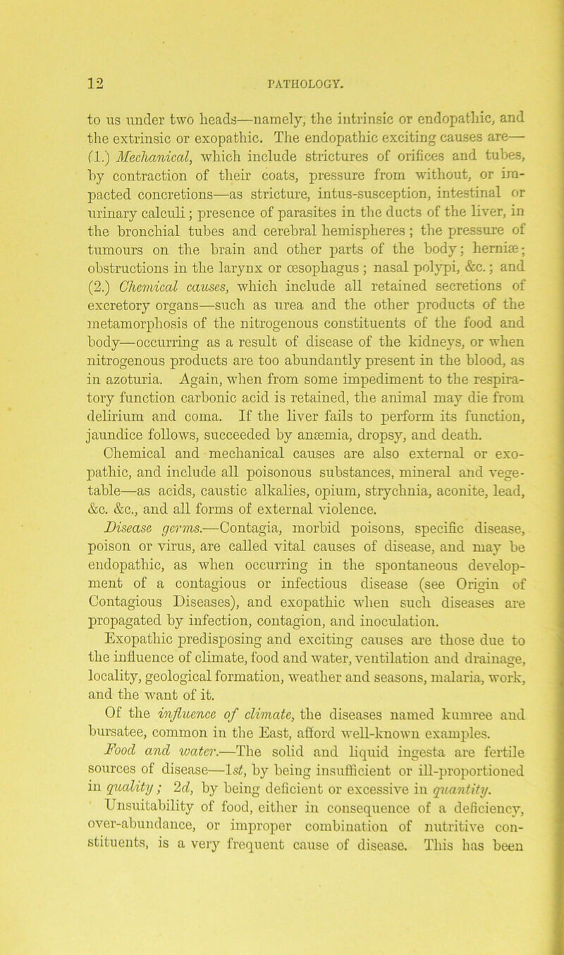 to us under two heads—namely, the intrinsic or endopathic, and the extrinsic or exopathic. The endopathic exciting causes are— (1.) Mechanical, which include strictures of orifices and tubes, by contraction of their coats, pressure from without, or im- pacted concretions—as stricture, intus-susception, intestinal or urinary calculi; presence of parasites in the ducts of the liver, in the bronchial tubes and cerebral hemispheres ; the pressure of tumours on the brain and other parts of the body; herniae; obstructions in the larynx or oesophagus ; nasal polypi, &c.; and (2.) Chemical causes, which include all retained secretions of excretory organs—such as urea and the other products of the metamorphosis of the nitrogenous constituents of the food and body—occurring as a result of disease of the kidneys, or when nitrogenous products are too abundantly present in the blood, as in azoturia. Again, when from some impediment to the respira- tory function carbonic acid is retained, the animal may die from delirium and coma. If the liver fails to perform its function, jaundice follows, succeeded by anaemia, dropsy, and death. Chemical and mechanical causes are also external or exo- pathic, and include all poisonous substances, mineral and vege- table—as acids, caustic alkalies, opium, strychnia, aconite, lead, &c. &c., and all forms of external violence. Disease germs.—Contagia, morbid poisons, specific disease, poison or virus, are called vital causes of disease, and may be endopathic, as when occurring in the spontaneous develop- ment of a contagious or infectious disease (see Origin of Contagious Diseases), and exopathic when such diseases are propagated by infection, contagion, and inoculation. Exopathic predisposing and exciting causes are those due to the influence of climate, food and water, ventilation and drainage, locality, geological formation, weather and seasons, malaria, work, and the want of it. Of the influence of climate, the diseases named kumree and bursatee, common in the East, afford well-known examples. Food and water.—The solid and liquid ingesta are fertile sources of disease—ls£, by being insufficient or ill-proportioned in quality ; 2d, by being deficient or excessive in quantity. Unsuitability of food, either in consequence of a deficiency, over-abundance, or improper combination of nutritive con- stituents, is a very frequent cause of disease. This has been
