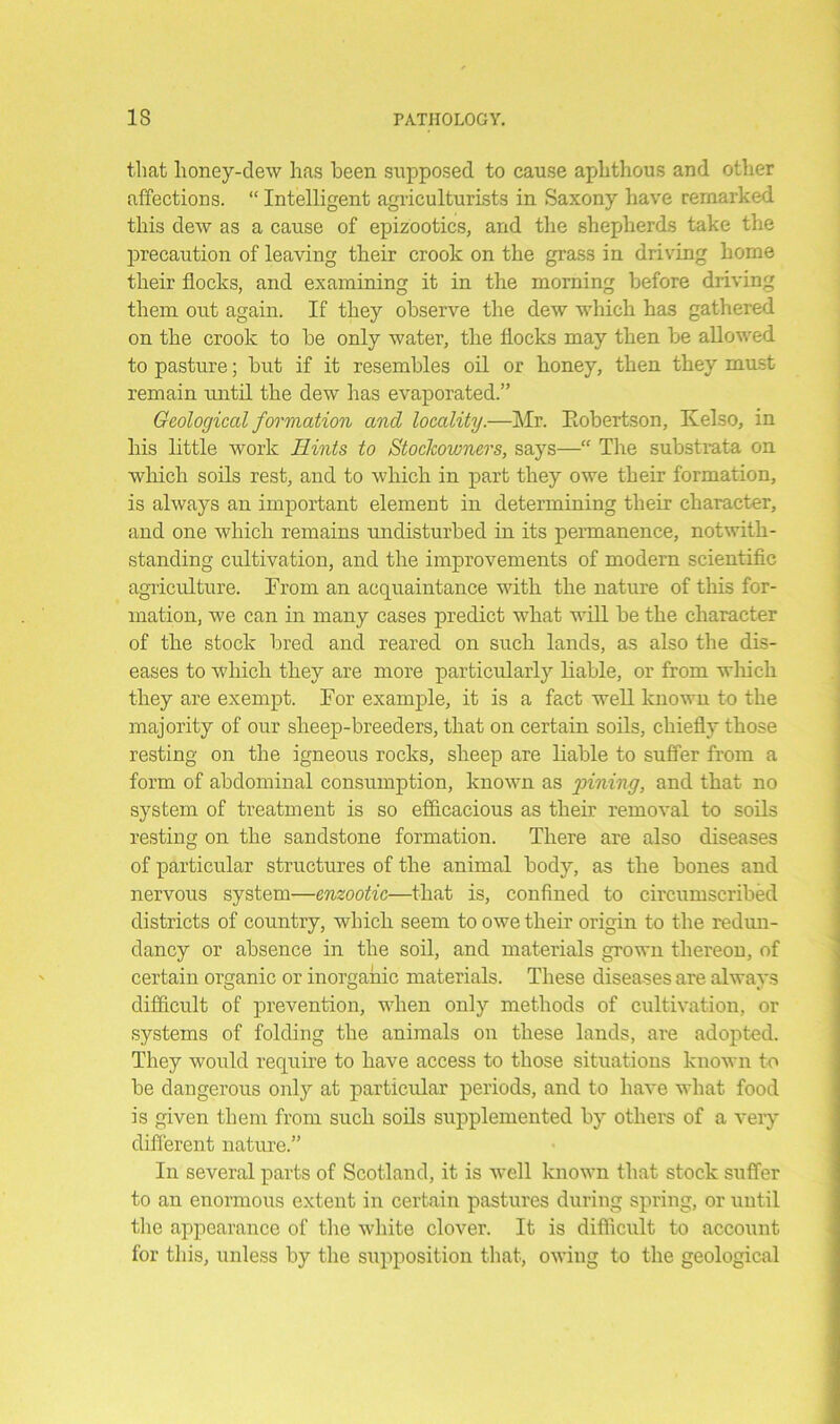 that honey-dew has been supposed to cause aphthous and other affections. “ Intelligent agriculturists in Saxony have remarked this dew as a cause of epizootics, and the shepherds take the precaution of leaving their crook on the grass in driving home their flocks, and examining it in the morning before driving them out again. If they observe the dew which has gathered on the crook to be only water, the flocks may then be allowed to pasture; but if it resembles oil or honey, then they must remain until the dew has evaporated.” Geological formation ancl locality.—Mr. Eobertson, Kelso, in his little work Hints to Stockowners, says—“ The substrata on which soils rest, and to which in part they owe their formation, is always an important element in determining their character, and one which remains undisturbed in its permanence, notwith- standing cultivation, and the improvements of modern scientific agriculture. From an acquaintance with the nature of this for- mation, we can in many cases predict what will be the character of the stock bred and reared on such lands, as also the dis- eases to which they are more particularly liable, or from wliich they are exempt. For example, it is a fact well known to the majority of our sheep-breeders, that on certain soils, chiefly those resting on the igneous rocks, sheep are liable to suffer from a form of abdominal consumption, known as pining, and that no system of treatment is so efficacious as their removal to soils resting on the sandstone formation. There are also diseases of particular structures of the animal body, as the bones and nervous system—enzootic—that is, confined to circumscribed districts of country, which seem to owe their origin to the redun- dancy or absence in the soil, and materials grown thereon, of certain organic or inorganic materials. These diseases are always difficult of prevention, when only methods of cultivation, or systems of folding the animals on these lands, are adopted. They would require to have access to those situations known to be dangerous only at particular periods, and to have what food is given them from such soils supplemented by others of a very different nature.” In several parts of Scotland, it is well known that stock suffer to an enormous extent in certain pastures during spring, or until the appearance of the white clover. It is difficult to account for this, unless by the supposition that, owing to the geological