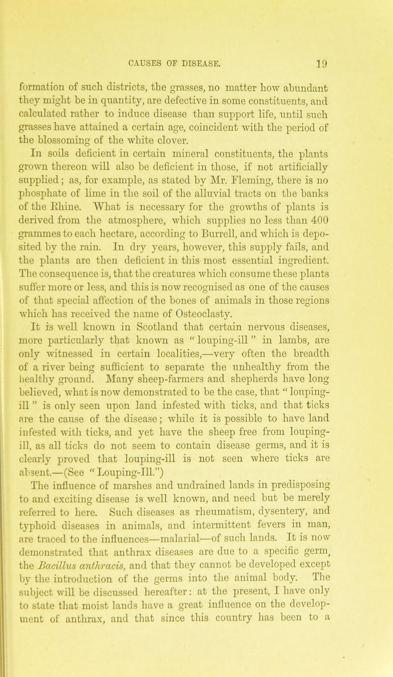 formation of such districts, the grasses, no matter how abundant they might be in quantity, are defective in some constituents, and calculated rather to induce disease than support life, until such grasses have attained a certain age, coincident with the period of the blossoming of the white clover. In soils deficient in certain mineral constituents, the plants grown thereon will also be deficient in those, if not artificially supplied; as, for example, as stated by Mr. Fleming, there is no phosphate of lime in the soil of the alluvial tracts on the banks of the Ehine. What is necessary for the growths of plants is derived from the atmosphere, which supplies no less than 400 grammes to each hectare, according to Burrell, and which is depo- sited by the rain. In dry years, however, this supply fails, and the plants are then deficient in this most essential ingredient. The consequence is, that the creatures which consume these plants suffer more or less, and this is now recognised as one of the causes of that special affection of the bones of animals in those regions which has received the name of Osteoclasty. It is well known in Scotland that certain nervous diseases, more particularly that known as “ louping-ill ” in lambs, are only witnessed in certain localities,—very often the breadth of a river being sufficient to separate the unhealthy from the healthy ground. Many sheep-farmers and shepherds have long believed, what is now demonstrated to be the case, that “ louping- ill ” is only seen upon land infested with ticks, and that ticks are the cause of the disease; while it is possible to have land infested with ticks, and yet have the sheep free from louping- ill, as all ticks do not seem to contain disease germs, and it is clearly proved that louping-ill is not seen where ticks are absent.—(See “ Louping-ill.”) The influence of marshes and undrained lands in predisposing to and exciting disease is well known, and need but be merely referred to here. Such diseases as rheumatism, dysentery, and typhoid diseases in animals, and intermittent fevers in man, are traced to the influences—malarial—of such lands. It is now demonstrated that anthrax diseases are due to a specific germ, the Bacillus anthracis, and that they cannot be developed except by the introduction of the germs into the animal body. The subject will be discussed hereafter: at the present, I have only to state that moist lands have a great influence on the develop- ment of anthrax, and that since this country has been to a