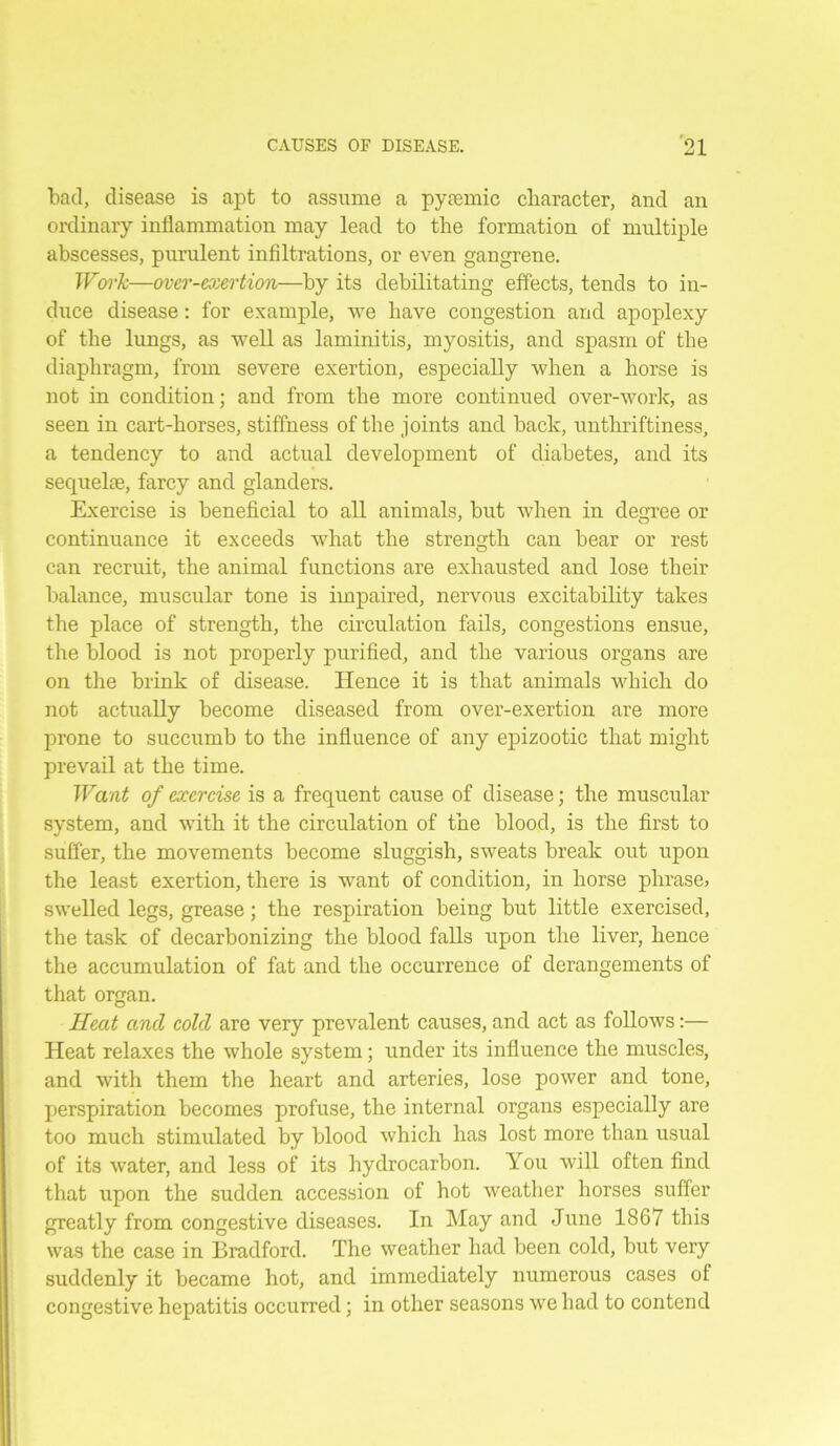 bad, disease is apt to assume a pyremic character, and an ordinary inflammation may lead to the formation of multiple abscesses, purulent infiltrations, or even gangrene. Work—over-exertion—by its debilitating effects, tends to in- duce disease: for example, we have congestion and apoplexy of the lungs, as well as laminitis, myositis, and spasm of the diaphragm, from severe exertion, especially when a horse is not in condition; and from the more continued over-work, as seen in cart-horses, stiffness of the joints and back, unthriftiness, a tendency to and actual development of diabetes, and its sequelae, farcy and glanders. Exercise is beneficial to all animals, but when in degree or continuance it exceeds what the strength can bear or rest can recruit, the animal functions are exhausted and lose their balance, muscular tone is impaired, nervous excitability takes the place of strength, the circulation fails, congestions ensue, the blood is not properly purified, and the various organs are on the brink of disease. Hence it is that animals which do not actually become diseased from over-exertion are more prone to succumb to the influence of any epizootic that might prevail at the time. Want of exercise is a frequent cause of disease; the muscular system, and with it the circulation of the blood, is the first to suffer, the movements become sluggish, sweats break out upon the least exertion, there is want of condition, in horse phrase, swelled legs, grease; the respiration being but little exercised, the task of decarbonizing the blood falls upon the liver, hence the accumulation of fat and the occurrence of derangements of that organ. Heat and cold are very prevalent causes, and act as follows:— Heat relaxes the whole system; under its influence the muscles, and with them the heart and arteries, lose power and tone, perspiration becomes profuse, the internal organs especially are too much stimulated by blood which has lost more than usual of its water, and less of its hydrocarbon. You will often find that upon the sudden accession of hot weather horses suffer greatly from congestive diseases. In May and June 1867 this was the case in Bradford. The weather had been cold, but very suddenly it became hot, and immediately numerous cases of congestive hepatitis occurred; in other seasons we had to contend