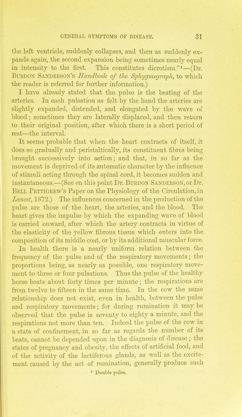 the left ventricle, suddenly collapses, and then as suddenly ex- pands again, the second expansion being sometimes nearly equal in intensity to the first. This constitutes dicrotism.”1—(Dr. Burdon Sanderson’s Handbook of the Sphygmograph, to which the reader is referred for further information.) I have already stated that the pulse is the beating of the arteries. In each pulsation as felt by the hand the arteries are slightly expanded, distended, and elongated by the wave of blood; sometimes they are laterally displaced, and then return to their original position, after which there is a short period of rest—the interval. It seems probable that when the heart contracts of itself, it does so gradually and peristaltically, its constituent fibres being brought successively into action; and that, in so far as the movement is deprived of its automatic character by the influence of stimuli acting through the spinal cord, it becomes sudden and instantaneous.—(See on this point Dr. Burdon Sanderson, or Dr. Bell Pettigrew’s Paper on the Physiology of the Circulation, in Lancet, 1872.) The influences concerned in the production of the pulse are those of the heart, the arteries, and the blood. The heart gives the impulse by which the expanding wave of blood is carried onward, after which the artery contracts in virtue of the elasticity of the yellow fibrous tissue which enters into the composition of its middle coat, or by its additional muscular force. In health there is a nearly uniform relation between the frequency of the pulse and of the respiratory movements; the proportions being, as nearly as possible, one respiratory move- ment to three or four pulsations. Thus the pulse of the healthy horse beats about forty times per minute; the respirations are from twelve to fifteen in the same time. In the cow the same relationship does not exist, even in health, between the pulse and respiratory movements; for during rumination it may be observed that the pulse is seventy to eighty a minute, and the respirations not more than ten. Indeed the pulse of the cow in a state of confinement, in so far as regards the number of its beats, cannot be depended upon in the diagnosis of disease ; the states of pregnancy and obesity, the effects of artificial food, and of the activity of the lactiferous glands, as well as the excite- ment caused by the act of rumination, generally produce such 1 Double pulse.