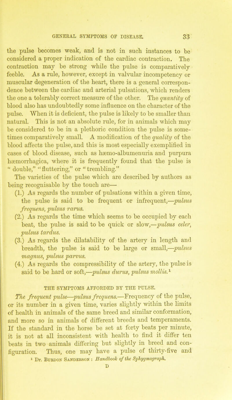 the pulse becomes weak, and is not in such instances to he considered a proper indication of the cardiac contraction. The contraction may be strong while the pulse is comparatively feeble. As a rule, however, except in valvular incompetency or muscular degeneration of the heart, there is a general correspon- dence between the cardiac and arterial pulsations, which renders the one a tolerably correct measure of the other. The quantity of blood also has undoubtedly some influence on the character of the pulse. When it is deficient, the pulse is likely to be smaller than natural. This is not an absolute rule, for in animals which may be considered to be in a plethoric condition the pulse is some- times comparatively small. A modification of the quality of the blood affects the pulse, and this is most especially exemplified in cases of blood disease, such as haemo-albumenuria and purpura hsemorrhagica, where it is frequently found that the pulse is “ double,” “ fluttering,” or “ trembling.” The varieties of the pulse which are described by authors as being recognisable by the touch are— (1.) As regards the number of pulsations within a given time, the pulse is said to be frequent or infrequent,—pulsus frequens, pulsus rarus. (2.) As regards the time which seems to be occupied by each beat, the pulse is said to be quick or slow,—pulsus celer, pulsus tardus. (3.) As regards the dilatability of the artery in length and breadth, the pulse is said to be large or small,—pulsus magnus, prdsm parvus. (4.) As regards the compressibility of the artery, the pulse is said to be hard or soft,—pulsus durus, pulsus mollis.1 THE SYMPTOMS AFFORDED BY THE PULSE. The frequent pulse—pulsus frequens.—Frequency of the pulse, or its number in a given time, varies slightly within the limits of health in animals of the same breed and similar conformation, and more so in animals of different breeds and temperaments. If the standard in the horse be set at forty beats per minute, it is not at all inconsistent with health to find it differ ten beats in two animals differing but slightly in breed and con- figuration. Thus, one may have a pulse of thirty-five and 1 Dr. Burdon Sanderson : EandbooJc of the Sphyjmograph. D