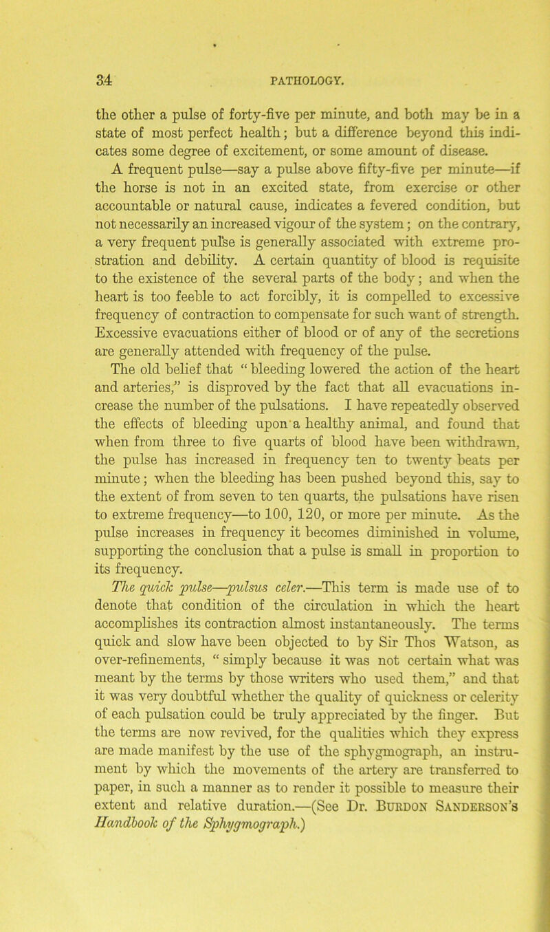 the other a pulse of forty-five per minute, and both may be in a state of most perfect health; but a difference beyond this indi- cates some degree of excitement, or some amount of disease. A frequent pulse—say a pulse above fifty-five per minute—if the horse is not in an excited state, from exercise or other accountable or natural cause, indicates a fevered condition, but not necessarily an increased vigour of the system; on the contrary, a very frequent pulse is generally associated with extreme pro- stration and debility. A certain quantity of blood is requisite to the existence of the several parts of the body; and when the heart is too feeble to act forcibly, it is compelled to excessive frequency of contraction to compensate for such want of strength. Excessive evacuations either of blood or of any of the secretions are generally attended with frequency of the pulse. The old belief that “ bleeding lowered the action of the heart and arteries,” is disproved by the fact that all evacuations in- crease the number of the pulsations. I have repeatedly observed the effects of bleeding upon a healthy animal, and found that when from three to five quarts of blood have been withdrawn, the pulse has increased in frequency ten to twenty beats per minute; when the bleeding has been pushed beyond this, say to the extent of from seven to ten quarts, the pulsations have risen to extreme frequency—to 100, 120, or more per minute. As the pulse increases in frequency it becomes diminished in volume, supporting the conclusion that a pulse is small in proportion to its frequency. The quick pulse—pulsus celer.—This term is made use of to denote that condition of the circulation in winch the heart accomplishes its contraction almost instantaneously. The terms quick and slow have been objected to by Sir Thos Watson, as over-refinements, “ simply because it was not certain what was meant by the terms by those writers who used them,” and that it was very doubtful whether the quality of quickness or celerity of each pulsation could be truly appreciated by the finger. But the terms are now revived, for the qualities which they express are made manifest by the use of the sphygmograph, an instru- ment by which the movements of the artery are transferred to paper, in such a manner as to render it possible to measure their extent and relative duration.—(See Dr. Burdon Sanderson’s Handbook of the Sphygmograph.)