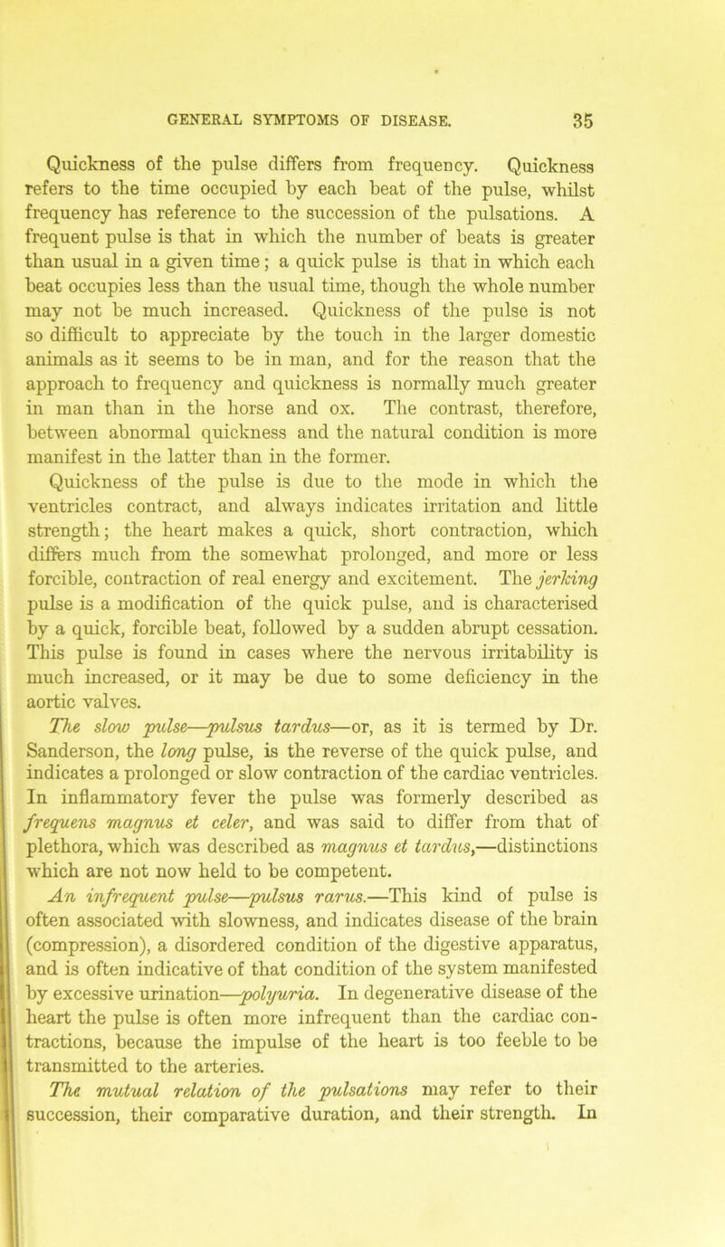 Quickness of the pulse differs from frequency. Quickness refers to the time occupied by each heat of the pulse, whilst frequency has reference to the succession of the pulsations. A frequent pulse is that in which the number of beats is greater than usual in a given time; a quick pulse is that in which each heat occupies less than the usual time, though the whole number may not he much increased. Quickness of the pulse is not so difficult to appreciate by the touch in the larger domestic animals as it seems to he in man, and for the reason that the approach to frequency and quickness is normally much greater in man than in the horse and ox. The contrast, therefore, between abnormal quickness and the natural condition is more manifest in the latter than in the former. Quickness of the pulse is due to the mode in which the ventricles contract, and always indicates irritation and little strength; the heart makes a quick, short contraction, which differs much from the somewhat prolonged, and more or less forcible, contraction of real energy and excitement. The jerking pulse is a modification of the quick pulse, and is characterised by a quick, forcible beat, followed by a sudden abrupt cessation. This pulse is found in cases where the nervous irritability is much increased, or it may be due to some deficiency in the aortic valves. The slow pulse—pulsus tardus—or, as it is termed by Dr. Sanderson, the long pulse, is the reverse of the quick pulse, and indicates a prolonged or slow contraction of the cardiac ventricles. In inflammatory fever the pulse was formerly described as frequens magnus et celer, and was said to differ from that of plethora, which was described as magnus et tardus,—distinctions which are not now held to be competent. An infrequent pulse—pulsus rarus.—This kind of pulse is often associated with slowness, and indicates disease of the brain (compression), a disordered condition of the digestive apparatus, and is often indicative of that condition of the system manifested by excessive urination—polyuria. In degenerative disease of the heart the pulse is often more infrequent than the cardiac con- tractions, because the impulse of the heart is too feeble to be transmitted to the arteries. The mutual relation of the pulsations may refer to their succession, their comparative duration, and their strength. In 1