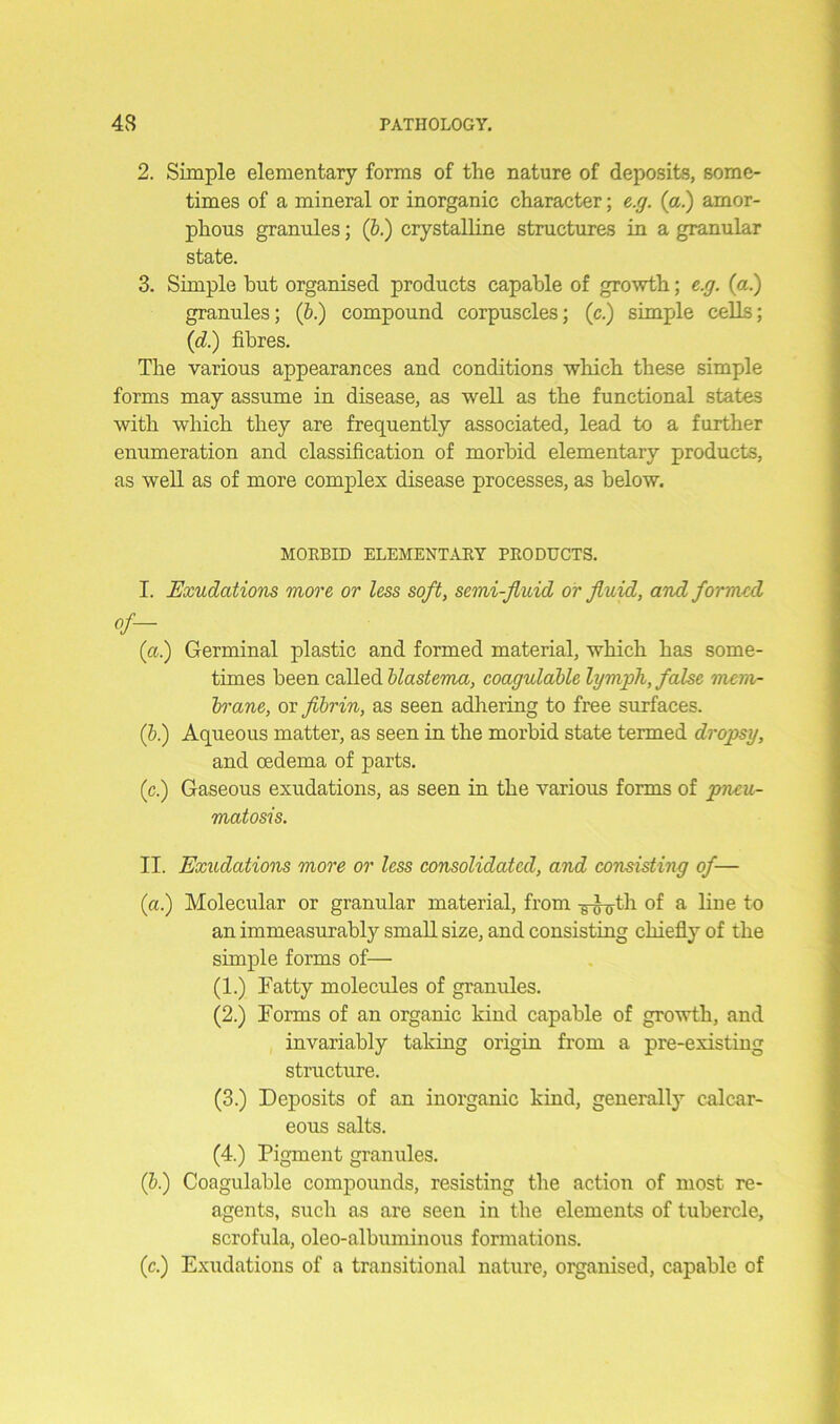 2. Simple elementary forms of the nature of deposits, some- times of a mineral or inorganic character; e.g. (a.) amor- phous granules; (b.) crystalline structures in a granular state. 3. Simple but organised products capable of growth; e.g. (a.) granules; (b.) compound corpuscles; (c.) simple cells; (d.) fibres. The various appearances and conditions which these simple forms may assume in disease, as well as the functional states with which they are frequently associated, lead to a further enumeration and classification of morbid elementary products, as well as of more complex disease processes, as below. MORBID ELEMENTARY PRODUCTS. I. Exudations more or less soft, semi-fluid or fluid, and formed (a) Germinal plastic and formed material, which has some- times been called blastema, coagulable lymph, false mem- brane, or fibrin, as seen adhering to free surfaces. (5.) Aqueous matter, as seen in the morbid state termed dropsy, and oedema of parts. (c.) Gaseous exudations, as seen in the various forms of pneu- matosis. II. Exudations more or less consolidated, and consisting of— (a.) Molecular or granular material, from -g-^th of a line to an immeasurably small size, and consisting chiefly of the simple forms of— (1.) Fatty molecules of granules. (2.) Forms of an organic kind capable of growth, and invariably taking origin from a pre-existing structure. (3.) Deposits of an inorganic kind, generally calcar- eous salts. (4.) Pigment granules. (b.) Coagulable compounds, resisting the action of most re- agents, such as are seen in the elements of tubercle, scrofula, oleo-albuminous formations. (c.) Exudations of a transitional nature, organised, capable of
