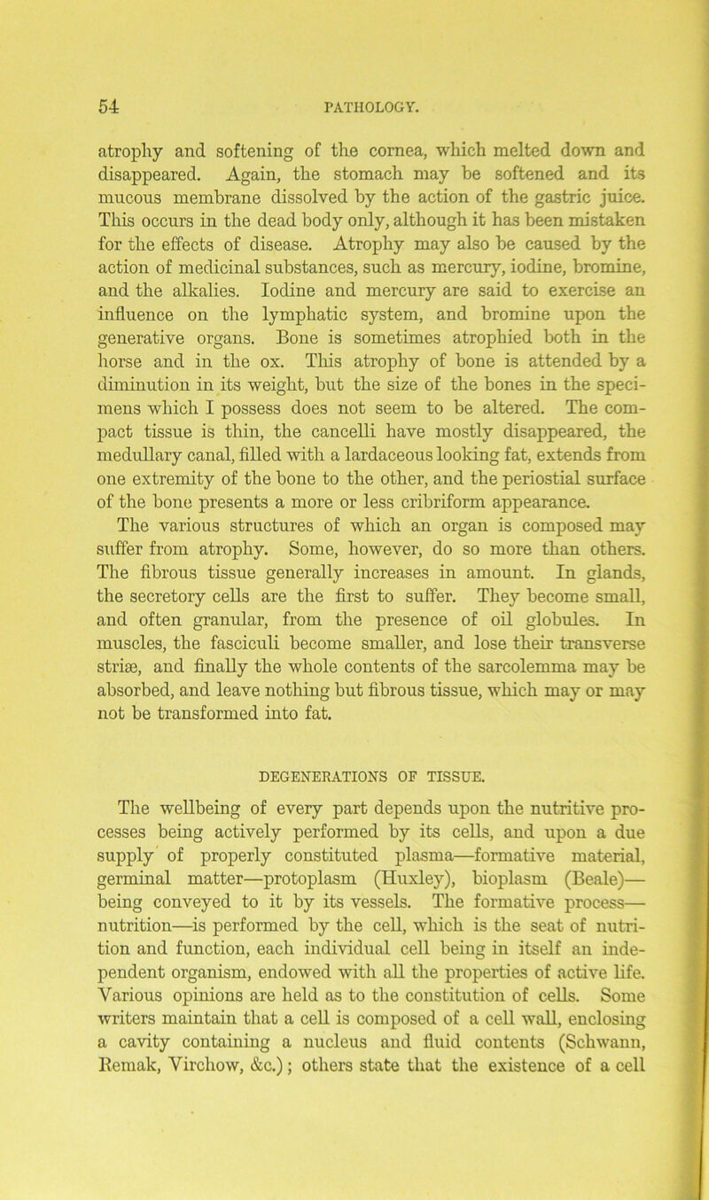 atrophy and softening of the cornea, which melted down and disappeared. Again, the stomach may he softened and its mucous membrane dissolved by the action of the gastric juice. This occurs in the dead body only, although it has been mistaken for the effects of disease. Atrophy may also be caused by the action of medicinal substances, such as mercury, iodine, bromine, and the alkalies. Iodine and mercury are said to exercise an influence on the lymphatic system, and bromine upon the generative organs. Bone is sometimes atrophied both in the horse and in the ox. This atrophy of bone is attended by a diminution in its weight, but the size of the bones in the speci- mens which I possess does not seem to be altered. The com- pact tissue is thin, the cancelli have mostly disappeared, the medullary canal, filled with a lardaceous looking fat, extends from one extremity of the bone to the other, and the periostial surface of the bone presents a more or less cribriform appearance. The various structures of which an organ is composed may suffer from atrophy. Some, however, do so more than others. The fibrous tissue generally increases in amount. In glands, the secretory cells are the first to suffer. They become small, and often granular, from the presence of oil globules. In muscles, the fasciculi become smaller, and lose their transverse striae, and finally the whole contents of the sarcolemma may be absorbed, and leave nothing but fibrous tissue, which may or may not be transformed into fat. DEGENERATIONS OF TISSUE. The wellbeing of every part depends upon the nutritive pro- cesses being actively performed by its cells, and upon a due supply of properly constituted plasma—formative material, germinal matter—protoplasm (Huxley), bioplasm (Beale)— being conveyed to it by its vessels. The formative process— nutrition—is performed by the cell, which is the seat of nutri- tion and function, each individual cell being in itself an inde- pendent organism, endowed with all the properties of active life. Various opinions are held as to the constitution of cells. Some writers maintain that a cell is composed of a cell wall, enclosing a cavity containing a nucleus and fluid contents (Schwann, Remak, Virchow, &c.); others state that the existence of a cell
