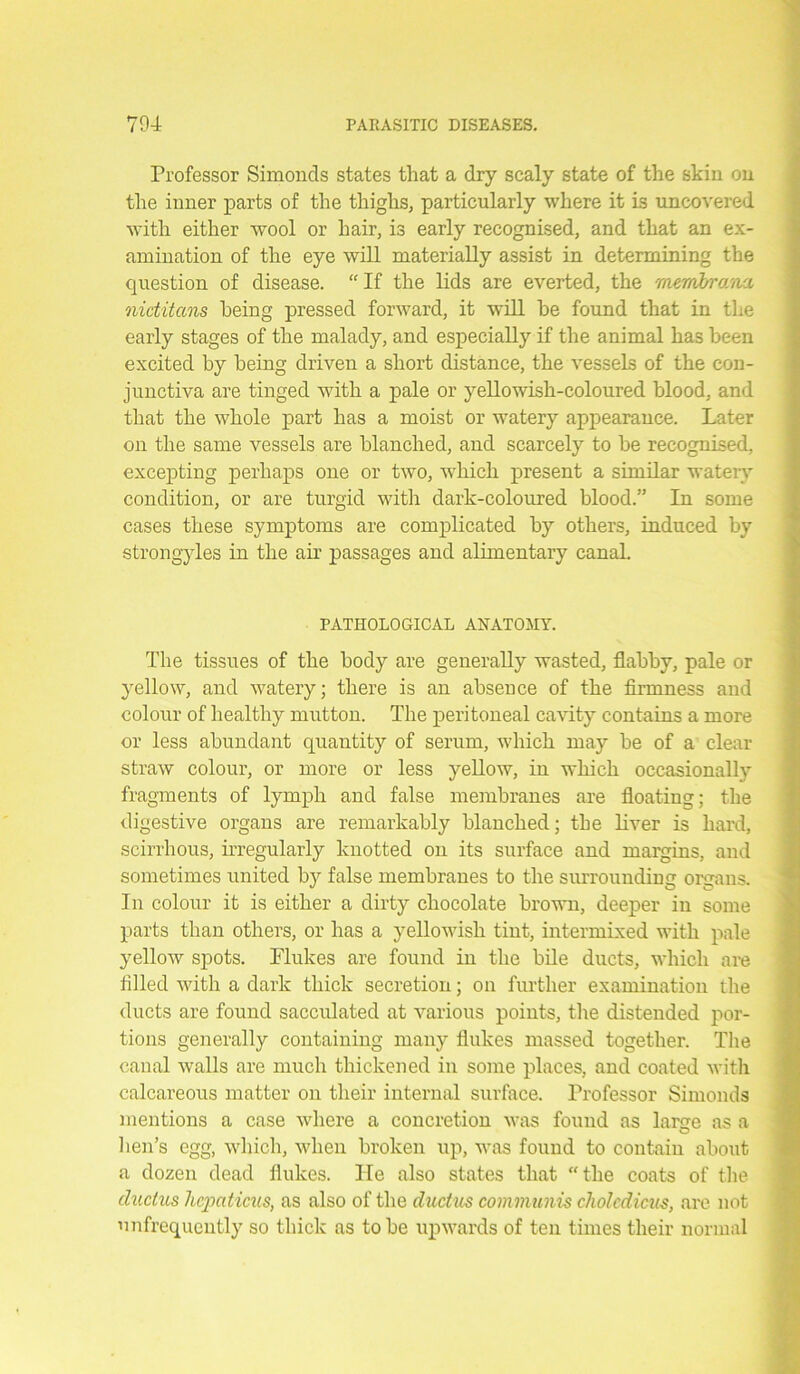 Professor Simonds states that a dry scaly state of the skin on the inner parts of the thighs, particularly where it is uncovered with either wool or hair, is early recognised, and that an ex- amination of the eye will materially assist in determining the question of disease. “ If the lids are everted, the membrana, nictitans being pressed forward, it will he found that in the early stages of the malady, and especially if the animal has been excited by being driven a short distance, the vessels of the con- junctiva are tinged with a pale or yellowish-coloured blood, and that the whole part has a moist or watery appearance. Later on the same vessels are blanched, and scarcely to be recognised, excepting perhaps one or two, which present a similar watery condition, or are turgid with dark-coloured blood.” In some cases these symptoms are complicated by others, induced by strongyles in the air passages and alimentary canal. PATHOLOGICAL ANATOMY. The tissues of the body are generally wasted, flabby, pale or yellow, and watery; there is an absence of the firmness and colour of healthy mutton. The peritoneal cavity contains a more or less abundant quantity of serum, which may be of a clear straw colour, or more or less yellow, in which occasionally fragments of lymph and false membranes are floating; the digestive organs are remarkably blanched; the liver is hard, scirrhous, irregularly knotted on its surface and margins, and sometimes united by false membranes to the surrounding organs. In colour it is either a dirty chocolate brown, deeper in some parts than others, or has a yellowish tint, intermixed with pale yellow spots. Flukes are found in the bile ducts, which are filled with a dark thick secretion; on further examination the ducts are found sacculated at various points, the distended por- tions generally containing many flukes massed together. The canal walls are much thickened in some places, and coated with calcareous matter oil their internal surface. Professor Simonds mentions a case where a concretion was found as lame as a hen’s egg, which, when broken up, was found to contain about a dozen dead flukes. He also states that the coats of the ductus hcpaticus, as also of the ductus communis cholcdicus, are not ’infrequently so thick as to be upwards of ten times their normal