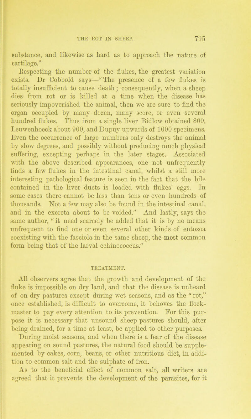 substance, ancl likewise as hard as to approach the nature of cartilage.” Respecting the number of the flukes, the greatest variation exists. Dr Cobbold says—“The presence of a few flukes is totally insufficient to cause death; consequently, when a sheep dies from rot or is killed at a time when the disease has seriously impoverished the animal, then we are sure to find the organ occupied by many dozen, many score, or even several hundred flukes. Thus from a single liver Bidlow obtained 800, Leuwenhoeck about 900, and Dupuy upwards of 1000 specimens. Even the occurrence of large numbers only destroys the animal by slow degrees, and possibly without producing much physical suffering, excepting perhaps in the later stages. Associated with the above described appearances, one not unfrequently finds a few flukes in the intestinal canal, whilst a still more interesting pathological feature is seen in the fact that the bile contained in the liver ducts is loaded with flukes’ eggs. In some cases there cannot be less than tens or even hundreds of thousands. Not a few may also be found in the intestinal canal, and in the excreta about to be voided.” And lastly, says the same author, “ it need scarcely be added that it is by no means unfrequent to find one or even several other kinds of entozoa coexisting with the fasciola in the same sheep, the most common form being that of the larval echinococcus.” TREATMENT. All observers agree that the growth and development of the fluke is impossible on dry land, and that the disease is unheard of on dry pastures except during wet seasons, and as the “ rot,” once established, is difficult to overcome, it behoves the flock- master to pay every attention to its prevention. For this pur- pose it is necessary that unsound sheep pastures should, after being drained, for a time at least, be applied to other purposes. During moist seasons, and when there is a fear of the disease appearing on sound pastures, the natural food should be supple- mented by cakes, corn, beans, or other nutritious diet, in addi- tion to common salt and the sulphate of iron. As to the beneficial effect of common salt, all writers are agreed that it prevents the development of the parasites, for it