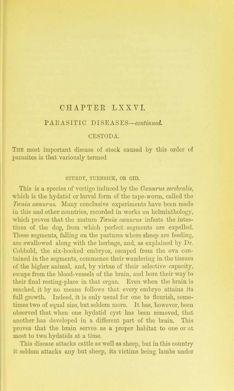 PARASITIC DISEASES—continued. CESTODA. The most important disease of stock caused by this order of parasites is that variously termed STURDY, TURNSICK, OR GID. This is a species of vertigo induced by the Ccenurus cerebralis, which is the hydatid or larval form of the tape-worm, called the Tcenia ccenurus. Many conclusive experiments have been made in this and other countries, recorded in works on helminthology, which proves that the mature Tcenia ccenurus infests the intes- tines of the dog, from which perfect segments are expelled. These segments, falling on the pastures where sheep are feeding, are swallowed along with the herbage, and, as explained by Dr. Cobbold, the six-liooked embryos, escaped from the ova con- tained in the segments, commence their wandering in the tissues of the higher animal, and, by virtue of their selective capacity, escape from the blood-vessels of the brain, and bore their way to their final resting-place in that organ. Even when the brain is reached, it by no means follows that every embryo attains its full growth. Indeed, it is only usual for one to flourish, some- times two of equal size, but seldom more. It has, however, been observed that when one hydatid cyst has been removed, that another has developed in a different part of the brain. This proves that the brain serves as a proper habitat to one or at most to two hydatids at a time. This disease attacks cattle as well as sheep, but in this country it seldom attacks any but sheep, its victims being lambs under