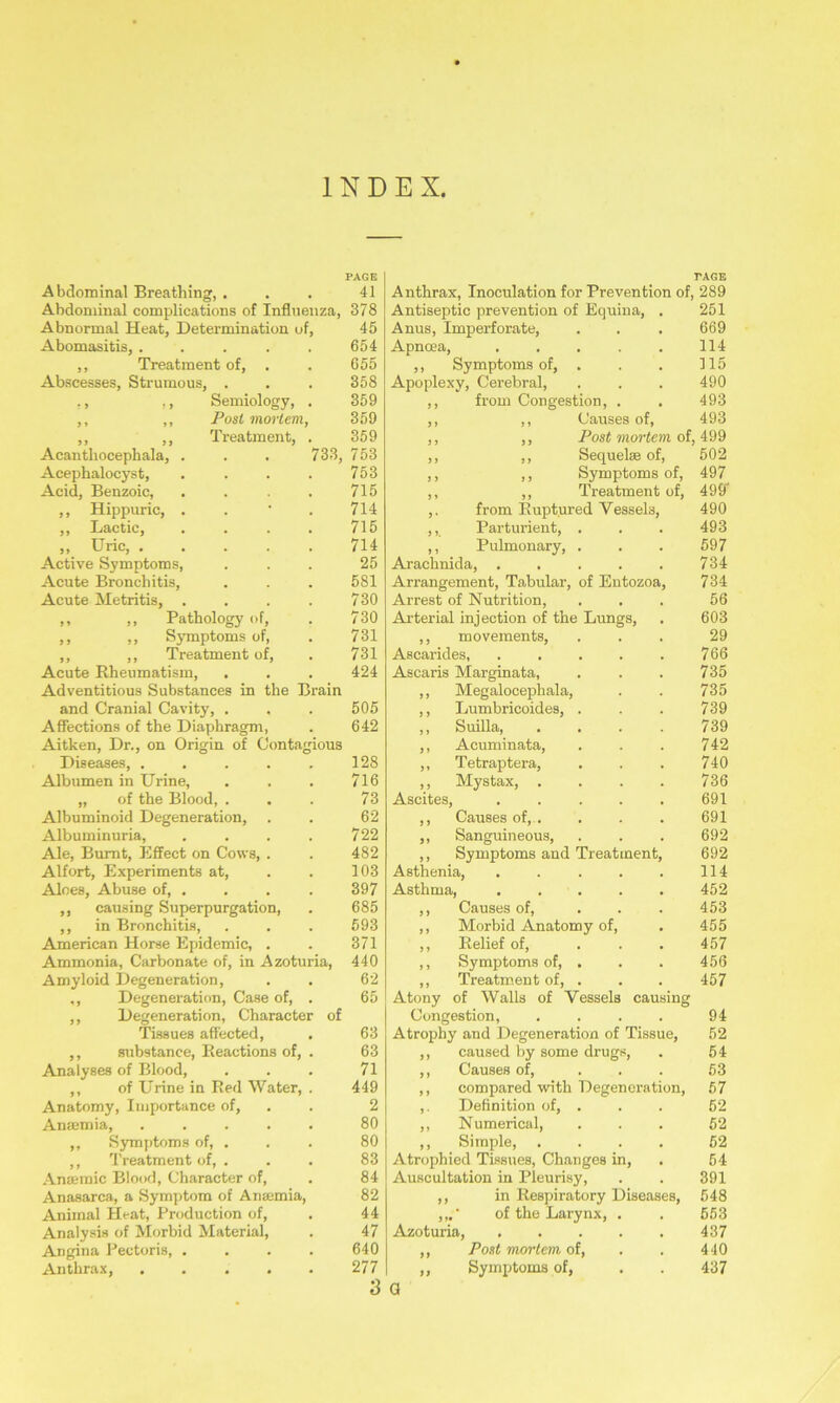 PAGE Abdominal Breathing, . . . 41 Abdominal complications of Influenza, 378 Abnormal Heat, Determination of, 45 Abomasitis, . . . . . 654 ,, Treatment of, . . 655 Abscesses, Strumous, . . . 358 ., ,, Semiology, . 359 ,, ,, Postmortem, 359 ,, ,, Treatment, . 359 Acanthocephala, . . . 733, 753 Acephalocyst, . . . . 753 Acid, Benzoic, . . . . 715 ,, Hippuric, . 714 ,, Lactic, . . . . 715 „ Uric 714 Active Symptoms, ... 25 Acute Bronchitis, . . . 581 Acute Metritis, . . . . 730 ,, ,, Pathology of, . 730 ,, ,, Symptoms of, . 731 ,, ,, Treatment of, . 731 Acute Rheumatism, . . . 424 Adventitious Substances in the Brain and Cranial Cavity, . , . 505 Affections of the Diaphragm, . 642 Aitken, Dr., on Origin of Contagious Diseases, . . . . . 128 Albumen in Urine, . . . 716 „ of the Blood, . . . 73 Albuminoid Degeneration, . . 62 Albuminuria, . . . . 722 Ale, Burnt, Effect on Cows, . . 482 Alfort, Experiments at, . . 103 Aloes, Abuse of, . . . . 397 ,, causing Superpurgation, . 685 ,, in Bronchitis, . . . 593 American Horse Epidemic, . . 371 Ammonia, Carbonate of, in Azoturia, 440 Amyloid Degeneration, . . 62 ,, Degeneration, Case of, . 65 ,, Degeneration, Character of Tissues affected, . 63 ,, substance, Reactions of, . 63 Analyses of Blood, . . . 71 ,, of Urine in Red Water, . 449 Anatomy, Importance of, 2 Anaemia, . . . . . 80 ,, Symptoms of, . . . 80 ,, Treatment of, ... 83 Anaemic Blood, Character of, . 84 Anasarca, a Symptom of Anaemia, 82 Animal Heat, Production of, . 44 Analysis of Morbid Material, . 47 Angina Pectoris, .... 640 Anthrax, ..... 277 3 Anthrax, Inoculation for Prevention of, 289 Antiseptic prevention of Equina, . 251 Anus, Imperforate, . . . 669 Apncea, ..... 114 ,, Symptoms of, . . . 115 Apoplexy, Cerebral, . . . 490 from Congestion, . , 493 Causes of, 493 Post mortem of, 499 502 497 499' 490 493 597 734 734 56 603 29 766 735 735 739 739 742 740 736 691 691 692 692 114 452 453 455 457 456 457 94 52 54 53 57 52 52 52 54 391 548 553 437 440 437 Sequelae of, Symptoms of, Treatment of, from Ruptured Vessels, Parturient, . Pulmonary, . Arachnida, ..... Arrangement, Tabular, of Entozoa, Arrest of Nutrition, Arterial injection of the Lungs, ,, movements, Ascarides, ..... Ascaris Marginata, ,, Megalocephala, ,, Lumbricoides, . ,, Suilla, .... ,, Acuminata, ,, Tetraptera, ,, Mystax, .... Ascites, ,, Causes of, . ,, Sanguineous, ,, Symptoms and Treatment, Asthenia, ..... Asthma, . . . ,, Causes of, ... ,, Morbid Anatomy of, ,, Relief of, ... ,, Symptoms of, . ,, Treatment of, . Atony of Walls of Vessels causing Congestion, .... Atrophy and Degeneration of Tissue, ,, caused by some drugs, ,, Causes of, ... ,, compared with Degeneration, ,. Definition of, . ,, Numerical, ,, Simple, .... Atrophied Tissues, Changes in, Auscultation in Pleurisy, ,, in Respiratory Diseases, ,,. ■ of the Larynx, . Azoturia, ,, Post mortem of, ,, Symptoms of, a
