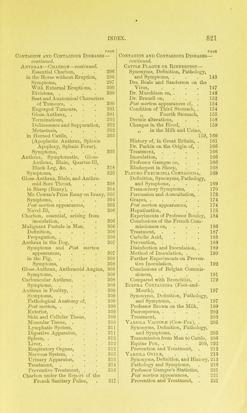 PAGE Contagion and Contagious Diseases— continued. Anthrax—Charbon—continued. Essential Charbon, . . 296 in tho Horse without Eruption, 296 Symptoms, . . . 297 With External Eruptions, . 300 Divisions, .... 300 Seat and Anatomical Characters of Tumours, . . . 300 Engorged Tumours, . . 301 Gloss-Anthrax, . . . 301 Terminations, . . . 302 Delitescence and Suppuration, 302 Metastasis, . . . 302 in Horned Cattle, . . . 303 (Apoplectic Anthrax, Splenic Apoplexy, Splenic Fever). Symptoms, . . . 303 Anthrax, Symptomatic, Gloss- Anthrax, Blain, Quarter-Ill, Black-Leg, &c. . . . 318 Symptoms, .... 320 Gloss-Anthrax, Blain, and Anthra- coid Sore Throat, . . 308 in Sheep (Braxy), . . . 304 Mr. Cowan’s Prize Essay on Braxy, 305 Symptoms, .... 304 JJost mortem appearances, . 305 Navel-Ill, 306 Charbon, essential, arising from inoculation, . . . 306 Malignant Pustule in Man, . 306 Definition, .... 306 Propagation, .... 306 Anthrax in the Dog, . . 307 Symptoms and Post mortem. appearances, . . . 307 in the Pig, .... 308 Symptoms, . . . 308 Gloss-Anthrax, Anthracoid Angina, 308 Symptoms, .... 308 Carbuncular Anthrax, . . 308 Symptoms, .... 308 Anthrax in Poultry, . . . 309 Symptoms, .... 309 Pathological Anatomy of, . 309 Post mortem, .... 309 Exterior, .... 309 Skin and Cellular Tissue, . 309 Muscular Tissue, . . . 310 Lymphatic System, . . 311 Digestive Apparatus, . . 311 Spleen, . . . . . 312 Liver, ..... 312 Respiratory Organs, . . 312 Nervous System, . . . 313 Urinary Apparatus, . . 313 Treatment, . . . . 314 Preventive Treatment, . . 316 Charbon under the Report of the French Sanitary Police, . 317 PAGE Contagion and Contagious Diseases— continued. Cattle Plague or Rinderpest— Synonyms, Definition, Pathology, and Symptoms, . . . 143 Drs. Beale and Sanderson on the Virus, .... 147 Dr. Murchison on, . . . 148 Dr. Brauell on, . . . 152 Post mortem appearances of, . 154 Condition of Third Stomach, . 154 ,, Fourth Stomach, 155 Dermic alterations, . . 158 Changes in the Blood, . . 159 ,, in the Milk and Urine, 159, 160 History of, in Great Britain, . 161 Dr. Parkin on the Origin of, . 166 Treatment, .... 166 Inoculation, .... 166 Professor Gamgee on, . . 166 Rinderpest in Sheep, . . 168 Pleuro-Pneumonia Contagtosa, 169 Definition, Synonyms, Pathology, and Symptoms, . . . 169 Premonitory Symptoms, . 170 Percussion and Auscultation, . 173 Grapes, 174 Post mortem appearances, . 174 Hepatization, . . . 175 Experiments of Professor Bouley, 184 Conclusions of the French Com- missioners on, Treatment, .... Carbolic Acid, Prevention, .... Disinfection and Inoculation, . Method of Inoculation, . Further Experiments on Preven- tive Inoculation, Conclusions of Belgian Commis- sioners, .... Compared with Bronchitis, Eczema Contagiosa (Foot-and- Mouth), . • . 186 187 188 188 189 190 192 191 179 197 Synonyms, Definition, Pathology, and Symptoms, . . . 197 Professor Brown on the Milk, 199 Psorosperms, .... 202 Treatment, .... 203 Variola Vaccina: (Cow-Pox), . 205 Synonyms, Definition, Pathology, and Symptoms, . . . 205 Transmission from Man to Cattle, 206 Equine Pox, . . . 209, 222 Prevention and Treatment, . 212 Variola (Ivina, . . . 213 Synonyms, Definition, and History, 213 Pathology and Symptoms, . 216 Professor Gamgee’s Statistics, 221 Post mortem appearances, . 221 Prevention and Treatment, . 221
