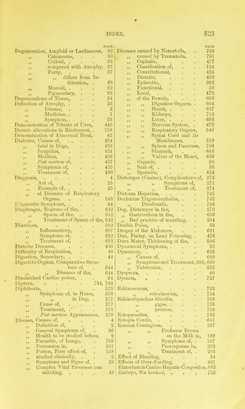 Degeneration, Amyloid or Lardaceous, PAGE 62 Diseases caiised by Nematoda, PAGE 769 ,, Calcareous, 60 9 9 caused by Trematoda, 791 ,, Colloid, . 62 99 Cephalic, ... 477 ,, compared with Atrophy, 57 99 Classification of, 124 „ Fatty, . 57 J> Constitutional, 424 ,, ,, differs from In- 9 i Dietetic, 430 filtration, . 68 99 Epizootic, 362 „ Mucoid, . 62 99 Functional, 50 ,, Pigmentary, . 62 9 9 Local, .... 472 Degenerations of Tissue, 54 9 9 of the Bowels, 660 Definition of Atrophy, , 52 9 9 ,, Digestive Organs, . 644 ,, Disease, 2 9 9 ,, Heart, . 627 ,, Medicine, . 1 99 ,, Kidneys, 712 ,, Symptom,. 23 9 9 ,, Liver, . 693 Demonstration of Nitrate of Urea, 440 9 9 ,, Nervous System, . 472 Dermic alterations in Rinderpest, . 158 99 ,, Respiratory Organs, 548 Determination of Abnormal Heat, 45 9 9 ,, Spinal Cord and its Diabetes, Causes of, ... 434 Membranes, 510 ,, fatal in Dogs, 436 99 ,, Spleen and Pancreas, 709 ,, Insipidus, 434 9 9 ,, Stomach, 646 ,, Mellitus, 436 99 ,, Valves of the Heart, 639 ,, Post mortem of, 437 99 Organic, Seat of, . 50 ,, Symptoms of, 435 9 9 50 ,, Treatment of, 436 99 Sporadic, ... 424 Diagnosis, ..... 4 Distemper (Canine), Complications of, 272 ,, Art of, ... 25 99 „ Symptoms of, 271 ,, Example of, . 25 9 9 ,, Treatment of, 274 ,, of Diseases of Respiratory Distoma Hepatica, 745 Organs, Diagnostic Symptoms, . Diaphragm, Rupture of the, ,, Spasm of the, 548 24 642 642 Treatment of Spasm of the, 642 682 e Struc- Diarrhcea, ,, Inflammatory, ,, Symptoms of, ,, Treatment of, Dietetic Diseases, Difficulty of Respiration, Digestion, Secondary, . Digestive Organs, Comparativ ture of, ,, ,, Diseases of the, Diminished Cardiac power, . Diptera, .- Diphtheria, ,, Symptoms of, in Horse, ,, „ in Dog, . ,, Cause of, ,, Treatment, ,, Post mortem, Appearances, Disease, Causes of, ,, Definition of, ,, General Symptoms of, ,, Health to be studied before, ,, Parasitic, of Lungs, „ Percussion in, ,, Poison, First effect of, ,, studied clinically, ,, Symptoms and Signs of, . ,, Complex Vital Processes con- stituting, 687 682 683 430 40 44 644 644 94 734, 760 575 576 577 577 578 578 4 2 26 2 769 561 138 2 23 49 Dochmius Trigonoceplialus, ,, Duodenalis, Dog, Distemper in the, ,, Gastrorrhcea in the, ,, Bad practice of muzzling, Double Pulse, Dropsy of the Abdomen, Dun, Finlay, on Lead Poisoning, Dura Mater, Thickening of the, Dynamical Symptoms, Dysentery, . ,, Causes of, ,, Symptoms and Treatment, ,, Tubercular, Dyspnoea, Dysuria, Echinococcus, ,, veterinorum, Echinorhynchus filicollis, „ gigfts, • ,, proteus, Ectoparasites, Ectopia Cordis, Eczema Contagiosa, ,, ,, Professor Brow on the Milk ,, ,, Symptoms of, ,, . Psorosperms in ,, ,, Treatment of, Effect of Bleeding, Effects of Over-Feeding, Elateriuin in Canine Hepatic Congestion, 695 Embryo, Six hooked, . . . 752 742 742 270 656 234 39 691 458 506 25 689 689 689, 690 352 40 727 n in, 753 754 759 758 759 733 641 197 199 197 202 203 34 431