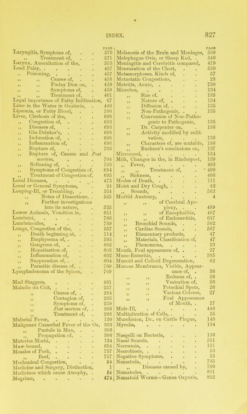 Laryngitis, Symptoms of, ,, Treatment of, Larynx, Auscultation of the, Lead Palsy, .... ,, Poisoning, . ,, ,, Causes of, ,, ,, Finlay Dun on, ,, ,, Symptoms of, ,, ,, Ti-eatment of, Legal importance of Fatty Infiltration, Lime in the Water in Oxaluria, Lipsemia, or Fatty Blood, Liver, Cirrhosis of the, Congestion of, Diseases of, Gin-Drinker’s, Induration of, Inflammation of, Rupture of, Rupture of, Causes and Post mortem, Softening of, Symptoms of Congestion of, Treatment of Congestion of, Local Diseases, Local or General Symptoms, Louping-IU, or Trembling, . ,, Notes of Dissections, ,, Further investigations into its nature, Lower Animals, Vomition in, Lumbrici, Lumbricoides, . Lungs, Congestion of the, Death beginning at. Emphysema of, . Gangrene of, Hepatization of, Inflammation of, Suppuration of, . Parasitic disease of, Lymphadenoma of the Spleen, Mad Staggers, Maladie du Colt, . „ Causes of, . ,, Contagion of, ,, Symptoms of, ,, Post mortem of, ,, Treatment of, Malarial Fever, Malignant Catarrhal Fever of the ,, Pustule in Man, ,, Propagation of, Materies Morbi, Maw-bound, Measles of Pork, . ,, Beef, . . Mechanical Congestion, Medicine and Surgery, Distinction Medicines which cause Atrophy, Megrims, .... Ox, 570 571 553 457 457 458 458 459 461 67 446 100 698 693 693 698 698 696 703 704 703 694 695 472 24 524 525 525 651 766 739 597 114 595 605 603 602 604 769 709 481 257 264 265 259 266 268 130 383 306 306 134 654 757 757 94 1 54 474 Melanosis of the Brain and Meninges, 509 Melophagus Ovis, or Sheep Ked, . 546 Meningitis and Cerebritis compared, 479 Mensuration of the Chest, . . 550 Metamorphoses, Kinds of, . . 57 Metastatic Congestions, . . 28 Metritis, Acute, . . . . 730 Microbes, . . . . . 134 ,, Size of, . . . 135 ,, Nature of, . . 134 ,, Diffusion of, . . . 135 ,, Non-Pathogenic, . . 135 ,, Conversion of Non-Patho- genic to Pathogenic, 135 ,, Dr. Carpenter on, . 136 ,, Activity modified by culti- vation, . . . 136 ,, Characters of, are mutable, 136 ,, Buchner’s conclusions on, 137 Micrococci, . . . . . 134 Milk, Changes in the, in Rinderpest, 159 ,, Fever, .... 493 ,, ,, Treatment of, . ‘499 ,, Sickness, .... 466 Modes of Death, . . . . Ill Moist and Dry Cough, . . . 42 ,, Sounds, .... 562 Morbid Anatomy, ... 4 ,, ,, of Cerebral Apo- plexy, . . 499 ,, ,, of Encephalitis, 487 ,, ,, of Endocarditis, 637 ,, Bronchial Sounds, . . 562 ,, Cardiac Sounds, . . 567 ,, Elementary products, . 47 ,, Materials, Classification of, 47 ,, Phenomena, ... 23 Mouth, Foul appearance of, . . 27 Muco-Enteritis, .... 385 Mucoid and Colloid Degeneration, 62 Mucous Membranes, Visible, Appear- ance of, . 36 ,, ,, Redness of, . 26 ,, ,, Vesication of, 26 ,, ,, Petechial Spots, 26 ,, ,, Various Colours, 27 ,, ,, Foul Appearance of Mouth, . 27 Muir-Ill 446 Multiplication of Cells, ... 55 Murchision, Dr., on Cattle Plague, 148 My celia, 134 Naegelli on Bacteria, . . . 136 Nasal Sounds, .... 551 Necreemia, ..... 121 Necrobiosis, ..... 53 Negative Symptoms, ... 35 Nematoda, 735 ,, Diseases caused by, . 769 Nematodes 801 Nematoid Worms—Genus Oxyuris, 802