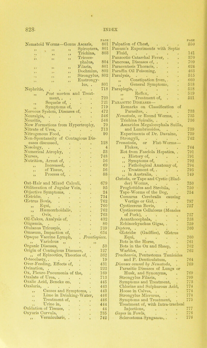 PAGE Nematoid Worms—Genus Ascaris, 801 99 % 99 99 Spiroptera, 801 •» > j j 9 Trichina, 803 99 99 99 Tricoce- phalus, 804 )l 99 99 Filaria, 801 j » 9 9 9 9 Dochmius, 802 Strongylus, 802 * 9 9 9 9 9 99 99 99 Eustrongy- lus, . 801 Nephritis, 718 ,, Post mortem and Treat- ment, . 720 ,, Sequelae of, . 721 ,, Symptoms of, 719 Nervous System, Diseases of, . 472 Neuralgia, . 546 Neuritis, 546 New Formations from Hypertrophy, 70 Nitrate of Urea, . 713 Nitrogenous Food, 90 Non-Spontaneity of Contagious Dis- eases discussed, 128 Nosology, 4 Numerical Atrophy, 53 Nurses, 748 Nutrition, Arrest of, 56 ,, Increased, . 69 ,, of Tissue, 56 ,, Process of, . 88 Oat-Hair and Mixed Calculi, . 679 Obliteration of Jugular Vein, . 95 Objective Symptoms, . 24 GCstridas, 734 Oestrus Bovis, „ Equi, 762 760 ,, Hsemorrhoidalis, 762 Ovis, 763 Oil-Cakes, Analysis of, 432 Oligaemia, 80 Olulanus Triouspis, 739 Omasum, Impaction of, 654 Opaque Vaccine Lymph, . Frontispiece. ,, Variolous ,, • 9 9 Organic Diseases, 50 Origin of Contagious Diseases, . 127 ,, of Epizootics, Theories of, . 362 Osteoclasty,. 19 Over-Feeding, Effects of, 431 Ovination, . 222 Ox, Pleuro-Pneumonia of the, . 169 Oxalate of Urea, . 713 Oxalic Acid, Beneke on, 445 Oxaluria, 443 ,, Causes and Symptoms, . 443 ,, Lime in Drinking-Water, 446 ., Treatment of, 446 ,, Urine in, Oxidation of Tissues, . 444 44 Oxyuris Curvula, 735 ,, Vermicularis, . 742 PAGE Palpation of Chest, . . . 550 Panuin’s Experiments with Septic Fluid, . . . . . 141 Panzootic Catarrhal Fever, . . 370 Pancreas, Diseases of, . . . 709 Paracentesis Thoracis, . . . 624 Paraffin Oil Poisoning, . . 463 Paralysis, . . . . . 515 ,, Constipation from,. . 660 ,, General Symptoms, . 518 Paraplegia, 518 ,, Reflex, . . . 519 ,, Treatment of, . . 521 Pabasitic Diseases— Remarks on Classification of Parasites, .... 733 Nematoda, or Round Worms, . 735 Trichina Spiralis, . . . 736 Ascarides Megalocephala Suilla, and Lumbricoides, . . 739 Experiments of Dr. Davaine, 739 Strongyli, . . . . 742 Trematoda, or Flat-Worms— Flukes, . . . . 744 Rot from Fasciola Hepatica, . 791 ,, History of, . . 791 ,, Symptoms of, . . 792 ., Pathological Anatomy of, 794 ,, Treatment of, . . . 795 ,, in Australia, . . . 749 Cestoda, or Tape and Cystic (Blad- der) Worms, . . . 750 Proglottides and Strobila, . 750 Tape-Worms of the Dog, . 754 Ccenurus Cerebralis causing Vertigo or Gid, . . . 797 Cysticercus Bovis, . . 757 Cysticercus Cellulosus (Measles of Pork), .... 757 Acanthocephala, . . . 75S Echinorhynchus Gigas, . . 759 Diptera, . . . . . 760 (Estridse (Gadflies), CEstrus Equi, . . . . 760 Bots in the Horse, . . 761 Bots in the Ox and Sheep, . 762 Warbles, . . . . 762 Trachcaria, Pentastoma Ttenioides and P. Denticulatum, . 764 Diseases caused by Nematoda, . 769 Parasitic Diseases of Lungs or Husk, and Synonyms, . 769 Strongylus Filaria, . . 799 Symptoms and Treatment, . 773 Chlorine and Sulphurous Acid, 774 Hoose in Calves, . . . 774 Strongylus Micrurus, . . 774 Symptoms and Treatment, . 775 Treatment of, with lutra-tracheal Injections, . . . 777 Gapes in Fowls, . . . 776 Sclerostoma Syngawus, . . 776