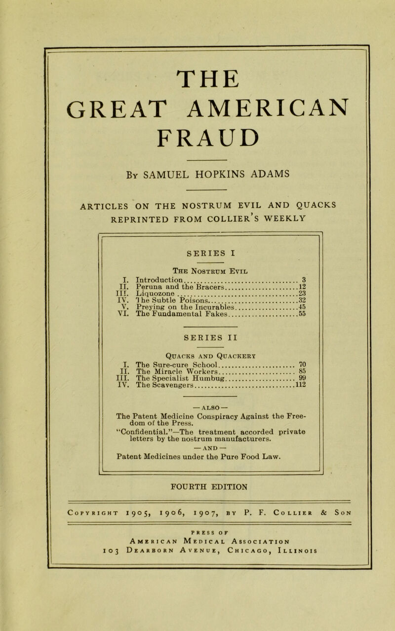 THE GREAT AMERICAN FRAUD By SAMUEL HOPKINS ADAMS ARTICLES ON THE NOSTRUM EVIL AND QUACKS REPRINTED FROM COLLIER’S WEEKLY SERIES I The Nostrum Evil I. Introduction 3 II. Peruna and the Bracers 12 III. Liquozone 23 IV. rl he Subtle Poisons 32 V. Preying on the Incurables 45 VI. The Fundamental Fakes 55 SERIES II Quacks and Quackery I. The Sure-cure School 70 II. The Miracle Workers 85 III. The Specialist Humbug 99 IV. The Scavengers 112 — ALSO — The Patent Medicine Conspiracy Against the Free- dom of the Press. “Confidential.”—The treatment accorded private letters by the nostrum manufacturers. — AND — Patent Medicines under the Pure Food Law. FOURTH EDITION Copyright 1905, 1906, 1907, by P. F. Collier & Son press OF American Medical Association 103 Dearborn Avenue, Chicago, Illinois