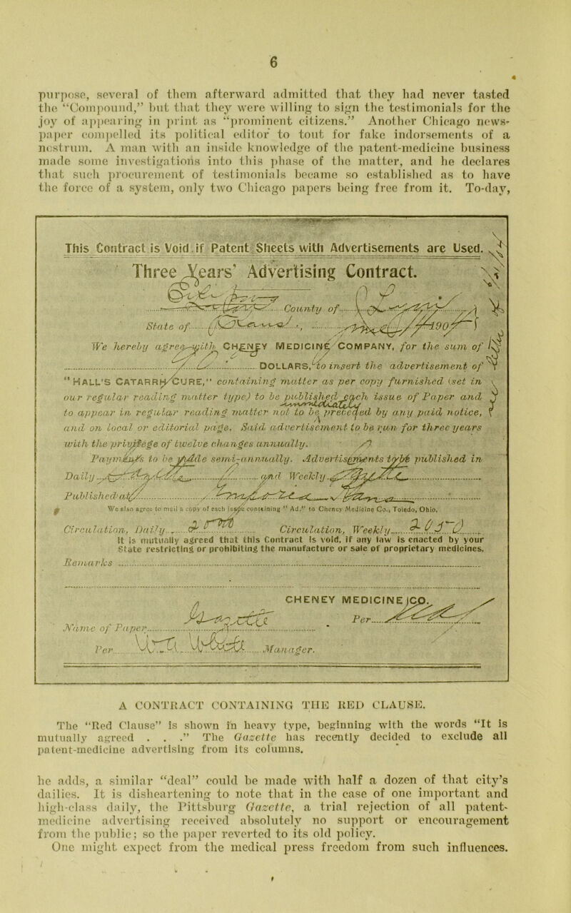 4 purpose, several of them afterward admitted that they had never tasted the “Compound,” but that they were willing to sign the testimonials for the joy of appearing in print as “prominent citizens.” Another Chicago news- paper compelled its political editor to tout for fake indorsements of a nostrum. A man with an inside knowledge of the patent-medicine business made some investigations into this phase of the matter, and he declares that such procurement of testimonials became so established as to have the force of a system, only two Chicago papers being free from it. To-day, V This Contract is Void if Patent Sheets with Advertisements are Used. ThreeVears' Advertising Contract. XX- .l- -tr x County of ^ State of \ We hereby agree^ith CH£NJY MEDICINE COMPANY, for the sum of /x DOLLARS,Lto insert the advertisement of ,  HALL’S CATARRSC^URE,” containing matter as per copy furnished (set in \ our regular reading matter type) to be published each issue of Fa per and j to appear in. regular reading ’matter not to be preceded by any paid notice, and on local or editorial page. Said, advertisement to be run for three years with the privilege of twelve changes annually. X7 PaajinxjWs to be ]f/hlc semi-annually. AdvertisQnhCnts tybb published in Daily....fgg.Z yftd- Weekly.gf. Published* atf/. Wc also agree to mail a copy of each isspc containing u Ad/’ to Cheney Medicine Co., Toledo, Ohio, Circulation, Daily..^ P^.J... 1 Circulation, Weekly- it is mutually agreed that this Contract Is void, if any law is enacted by your State restricting or prohibiting the manufacture or sale of proprietary medicines. Remarks Name of Paper Per A - - '/X' .vL Manager. CHENEY MEDICINEjC Per.. A CONTRACT CONTAINING THE RED CLAUSE. The “Red Clause” Is shown in heavy type, beginning with the words “It is mutually agreed . . .” The Gazette has recently decided to exclude all patent-medicine advertising from its columns. lie adds, a similar “deal” could he made with half a dozen of that city’s dailies. It is disheartening to note that in the case of one important and high-class daily, the Pittsburg Gazette, a trial rejection of all patent- medicine advertising received absolutely no support or encouragement from the public; so the paper reverted to its old policy. One might expect from the medical press freedom from such influences. 9