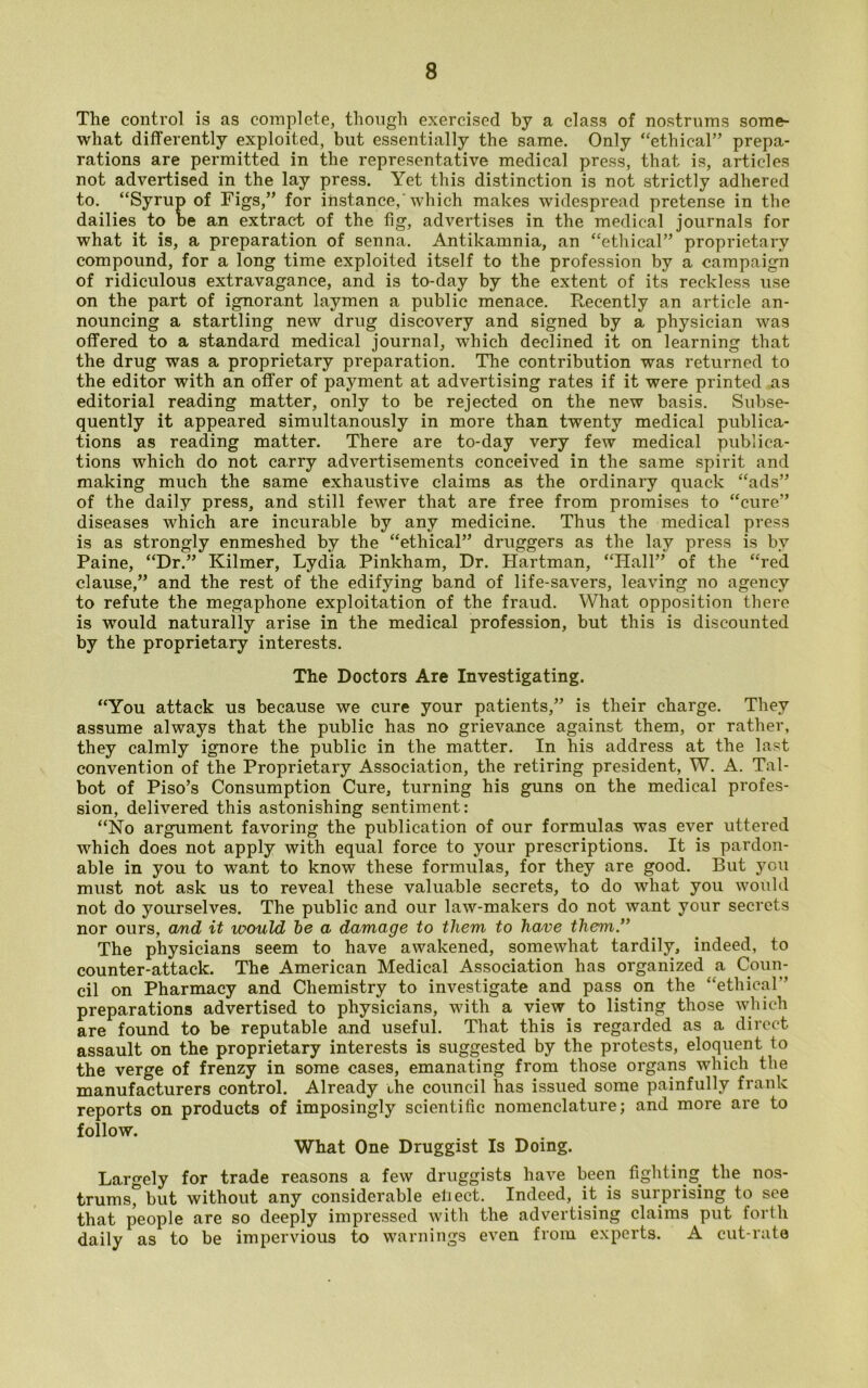 The control is as complete, though exercised by a class of nostrums some- what differently exploited, but essentially the same. Only “ethical” prepa- rations are permitted in the representative medical press, that is, articles not advertised in the lay press. Yet this distinction is not strictly adhered to. “Syrup of Figs,” for instance, which makes widespread pretense in the dailies to be an extract of the fig, advertises in the medical journals for what it is, a preparation of senna. Antikamnia, an “ethical” proprietary compound, for a long time exploited itself to the profession by a campaign of ridiculous extravagance, and is to-day by the extent of its reckless use on the part of ignorant laymen a public menace. Recently an article an- nouncing a startling new drug discovery and signed by a physician was offered to a standard medical journal, which declined it on learning that the drug was a proprietary preparation. The contribution was returned to the editor with an offer of payment at advertising rates if it were printed as editorial reading matter, only to be rejected on the new basis. Subse- quently it appeared simultanously in more than twenty medical publica- tions as reading matter. There are to-day very few medical publica- tions which do not carry advertisements conceived in the same spirit and making much the same exhaustive claims as the ordinary quack “ads” of the daily press, and still fewer that are free from promises to “cure” diseases which are incurable by any medicine. Thus the medical press is as strongly enmeshed by the “ethical” druggers as the lay press is by Paine, “Dr.” Kilmer, Lydia Pinkham, Dr. Hartman, “Hall” of the “red clause,” and the rest of the edifying band of life-savers, leaving no agency to refute the megaphone exploitation of the fraud. What opposition there is would naturally arise in the medical profession, but this is discounted by the proprietary interests. The Doctors Are Investigating. “You attack us because we cure your patients,” is their charge. They assume always that the public has no grievance against them, or rather, they calmly ignore the public in the matter. In his address at the last convention of the Proprietary Association, the retiring president, W. A. Tal- bot of Piso’s Consumption Cure, turning his guns on the medical profes- sion, delivered this astonishing sentiment: “No argument favoring the publication of our formulas was ever uttered which does not apply with equal force to your prescriptions. It is pardon- able in you to want to know these formulas, for they are good. But you must not ask us to reveal these valuable secrets, to do what you would not do yourselves. The public and our law-makers do not want your secrets nor ours, and it would be a damage to them to have them” The physicians seem to have awakened, somewhat tardily, indeed, to counter-attack. The American Medical Association has organized a Coun- cil on Pharmacy and Chemistry to investigate and pass on the “ethical” preparations advertised to physicians, with a view to listing those which are found to be reputable and useful. That this is regarded as a direct assault on the proprietary interests is suggested by the protests, eloquent to the verge of frenzy in some cases, emanating from those organs which the manufacturers control. Already the council has issued some painfully frank reports on products of imposingly scientific nomenclature; and more are to follow. What One Druggist Is Doing. Largely for trade reasons a few druggists have been fighting the nos- trums^ but without any considerable eh ect. Indeed, it is surprising to see that people are so deeply impressed with the advertising claims put forth daily as to be impervious to warnings even from experts. A cut-rate