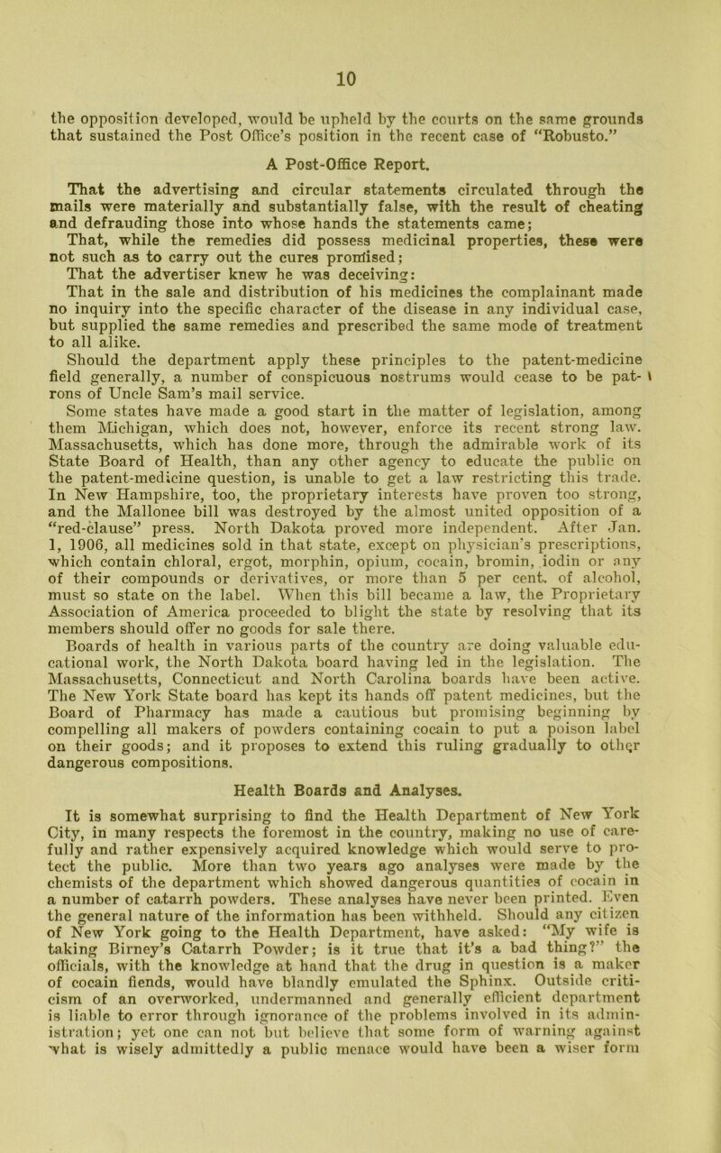 the opposition developed, would be upheld by the courts on the same grounds that sustained the Post Ofiice’s position in the recent case of “Robusto.” A Post-Office Report. That the advertising and circular statements circulated through the mails were materially and substantially false, with the result of cheating and defrauding those into whose hands the statements came; That, while the remedies did possess medicinal properties, these were not such as to carry out the cures promised; That the advertiser knew he was deceiving: That in the sale and distribution of his medicines the complainant made no inquiry into the specific character of the disease in any individual case, but supplied the same remedies and prescribed the same mode of treatment to all alike. Should the department apply these principles to the patent-medicine field generally, a number of conspicuous nostrums would cease to be pat- \ rons of Uncle Sam’s mail service. Some states have made a good start in the matter of legislation, among them Michigan, which does not, however, enforce its recent strong law. Massachusetts, which has done more, through the admirable work of its State Board of Health, than any other agency to educate the public on the patent-medicine question, is unable to get a law restricting this trade. In New Hampshire, too, the proprietary interests have proven too strong, and the Mallonee bill was destroyed by the almost united opposition of a “red-clause” press. North Dakota proved more independent. After Jan. 1, 1906, all medicines sold in that state, except on physician’s prescriptions, which contain chloral, ergot, morphin, opium, cocain, bromin, iodin or nny of their compounds or derivatives, or more than 5 per cent, of alcohol, must so state on the label. When this bill became a law, the Proprietary Association of America proceeded to blight the state by resolving that its members should offer no goods for sale there. Boards of health in various parts of the country are doing valuable edu- cational work, the North Dakota board having led in the legislation. The Massachusetts, Connecticut and North Carolina boards have been active. The New York State board has kept its hands off patent medicines, but the Board of Pharmacy has made a cautious but promising beginning by compelling all makers of powders containing cocain to put a poison label on their goods; and it proposes to extend this ruling gradually to othqr dangerous compositions. Health Boards and Analyses. It is somewhat surprising to find the Health Department of New York City, in many respects the foremost in the country, making no use of care- fully and rather expensively acquired knowledge which would serve to pro- tect the public. More than two years ago analyses were made by the chemists of the department which showed dangerous quantities of cocain in a number of catarrh powders. These analyses have never been printed. Even the general nature of the information has been withheld. Should any citizen of New York going to the Health Department, have asked: “My wife is taking Birney’s Catarrh Powder; is it true that it’s a bad thing?” the officials, with the knowledge at hand that the drug in question is a maker of cocain fiends, would have blandly emulated the Sphinx. Outside criti- cism of an overworked, undermanned and generally efficient department is liable to error through ignorance of the problems involved in its admin- istration; yet one can not but believe that some form of warning against 'vhat is wisely admittedly a public menace would have been a wiser form