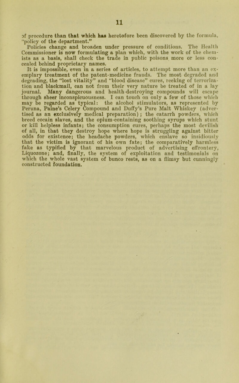 3f procedure than that which has heretofore been discovered by the formula, ‘policy of the department.” Policies change and broaden under pressure of conditions. The Health Commissioner is now formulating a plan which, with the work of the chem- ists as a basis, shall check the trade in public poisons more or less con- cealed behind proprietary names. It is impossible, even in a series of articles, to attempt more than an ex- emplary treatment of the patent-medicine frauds. The most degraded and degrading, the “lost vitality” and “blood disease” cures, reeking of terroriza- tion and blackmail, can not from their very nature be treated of in a lay journal. Many dangerous and health-destroying compounds will escape through sheer inconspicuousness. I can touch on only a few of those which may be regarded as typical: the alcohol stimulators, as represented by Peruna, Paine’s Celery Compound and Duffy’s Pure Malt Whiskey (adver- tised as an exclusively medical preparation) ; the catarrh powders, which breed cocain slaves, and the opium-containing soothing syrups which stunt or kill helpless infants; the consumption cures, perhaps the most devilish of all, in that they destroy hope where hope is struggling against bitter odds for existence; the headache powders, which enslave so insidiously that the victim is ignorant of his own fate; the comparatively harmless fake as typified by that marvelous product of advertising effrontery, Liquozone; and, finally, the system of exploitation and testimonials on which the whole vast system of bunco rests, as on a flimsy but cunningly constructed foundation.