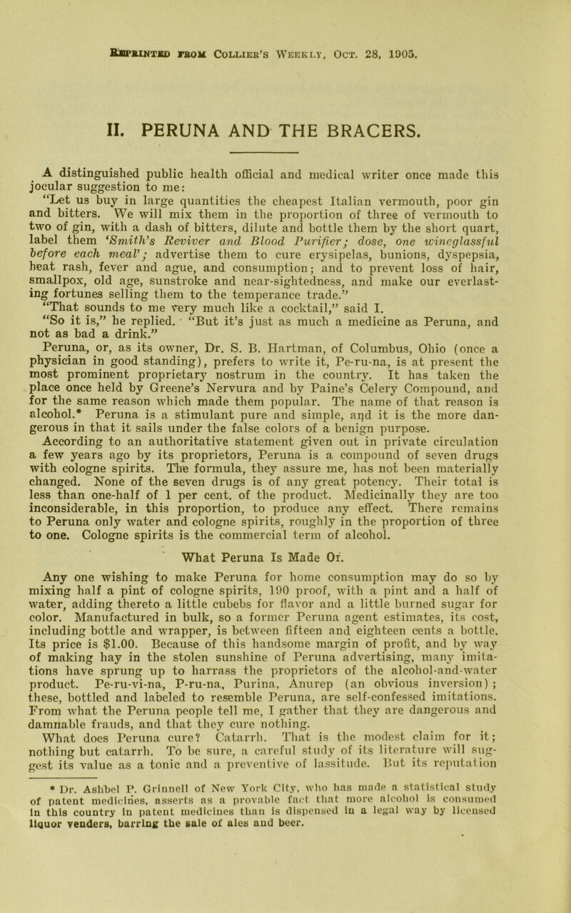 Reprinted from Collier’s Weekly, Oct. 28, 1905. II. PERUNA AND THE BRACERS. A distinguished public health official and medical writer once made this jocular suggestion to me: “Let us buy in large quantities the cheapest Italian vermouth, poor gin and bitters. We will mix them in the proportion of three of vermouth to two of gin, with a dash of bitters, dilute and bottle them by the short quart, label them ‘Smith’s Reviver and Blood Purifier; dose, one icincglassful before each meal’; advertise them to cure erysipelas, bunions, dyspepsia, heat rash, fever and ague, and consumption; and to prevent loss of hair, smallpox, old age, sunstroke and near-sightedness, and make our everlast- ing fortunes selling them to the temperance trade.5’ “That sounds to me very much like a cocktail,” said I. “So it is,” he replied. “But it’s just as much a medicine as Peruna, and not as bad a drink.” Peruna, or, as its owner, Dr. S. B. Hartman, of Columbus, Ohio (once a physician in good standing), prefers to write it, Pe-ru-na, is at present the most prominent proprietary nostrum in the country. It has taken the place once held by Greene’s Nervura and by Paine’s Celery Compound, and for the same reason which made them popular. The name of that reason is alcohol.* Peruna is a stimulant pure and simple, aqd it is the more dan- gerous in that it sails under the false colors of a benign purpose. According to an authoritative statement given out in private circulation a few years ago by its proprietors, Peruna is a compound of seven drugs with cologne spirits. The formula, they assure me, has not been materially changed. None of the seven drugs is of any great potency. Their total is less than one-half of 1 per cent, of the product. Medicinally they are too inconsiderable, in this proportion, to produce any effect. There remains to Peruna only water and cologne spirits, roughly in the proportion of three to one. Cologne spirits is the commercial term of alcohol. What Peruna Is Made Oi. Any one wishing to make Peruna for home consumption may do so by mixing half a pint of cologne spirits, 190 proof, with a pint and a half of water, adding thereto a little cubebs for flavor and a little burned sugar for color. Manufactured in bulk, so a former Peruna agent estimates, its cost, including bottle and wrapper, is between fifteen and eighteen cents a bottle. Its price is $1.00. Because of this handsome margin of profit, and by way of making hay in the stolen sunshine of Peruna advertising, many imita- tions have sprung up to liarrass the proprietors of the alcohol-and-water product. Pe-ru-vi-na, P-ru-na, Purina, Anurep (an obvious inversion) ; these, bottled and labeled to resemble Peruna, are self-confessed imitations. From what the Peruna people tell me, I gather that they are dangerous and damnable frauds, and that they cure nothing. What does Peruna cure? Catarrh. That is the modest claim for it; nothing but catarrh. To be sure, a careful study of its literature will sug- gest its value as a tonic and a preventive of lassitude. But its reputation * Dr. Aslibel P. Grinnell of New York City, who has made a statistical study of patent medicines, asserts as a provable fact that more alcohol is consumed In this country in patent medicines than is dispensed in a legal way by licensed liquor venders, barring the sale of ales and beer.