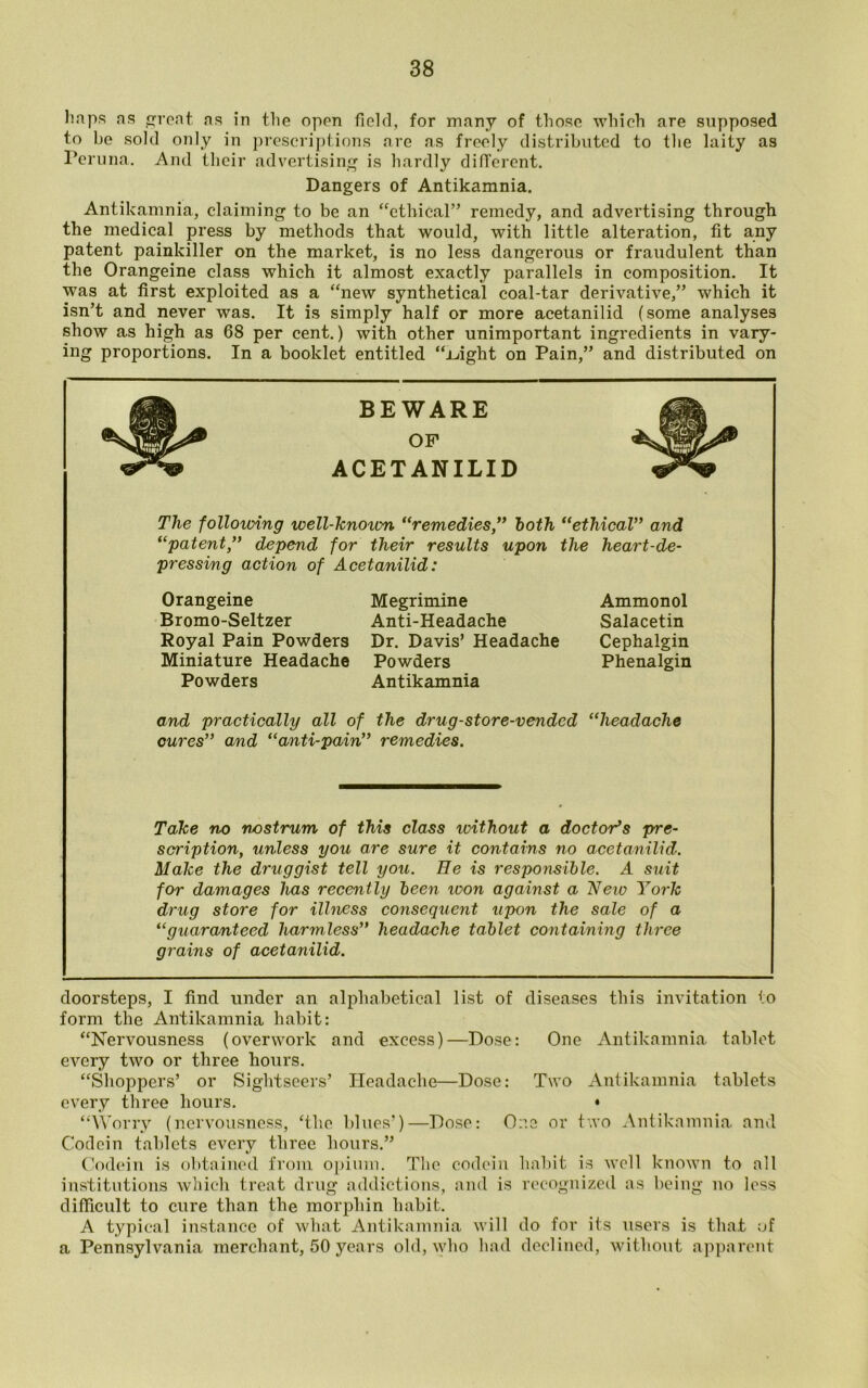 Imps ns rent ns in the open field, for many of those which are supposed to be sold only in prescriptions are as freely distributed to the laity as Peruna. And their advertising is hardly different. Dangers of Antikamnia. Antikamnia, claiming to be an ethical” remedy, and advertising through the medical press by methods that would, with little alteration, fit any patent painkiller on the market, is no less dangerous or fraudulent than the Orangeine class which it almost exactly parallels in composition. It was at first exploited as a new synthetical coal-tar derivative,” which it isn’t and never was. It is simply half or more acetanilid (some analyses show as high as 68 per cent.) with other unimportant ingredients in vary- ing proportions. In a booklet entitled ±fight on Pain,” and distributed on BEWARE OF Hi* ACETANILID The following well-known “remedies,” both “ethical” and “patent ,” depend for their results upon the heart-de- pressing action of Acetanilid: Orangeine Megrimine Bromo-Seltzer Anti-Headache Royal Pain Powders Dr. Davis’ Headache Miniature Headache Powders Powders Antikamnia and practically all of the drug-store-vended headache cures” and “anti-pain” remedies. Take no nostrum of this class tvithout a doctor’s pre- scription, unless you are sure it contains no acetanilid. Make the druggist tell you. He is responsible. A suit for damages has recently been vx>n against a New York drug store for illness consequent upon the sale of a “guaranteed harmless” headache tablet containing three grains of acetanilid. doorsteps, I find under an alphabetical list of diseases this invitation to form the Antikamnia habit: Nervousness (overwork and excess)—Dose: One Antikamnia tablet every two or three hours. Shoppers’ or Sightseers’ Headache—Dose: Two Antikamnia tablets every three hours. • Worry (nervousness, ‘the blues’)—Dose: One or two Antikamnia and Codein tablets every three hours.” Codein is obtained from opium. The codein habit is well known to all institutions which treat drug addictions, and is recognized as being no less difficult to cure than the morphin habit. A typical instance of what Antikamnia will do for its users is that of a Pennsylvania merchant, 50 years old, who had declined, without apparent Ammonol Salacetin Cephalgin Phenalgin
