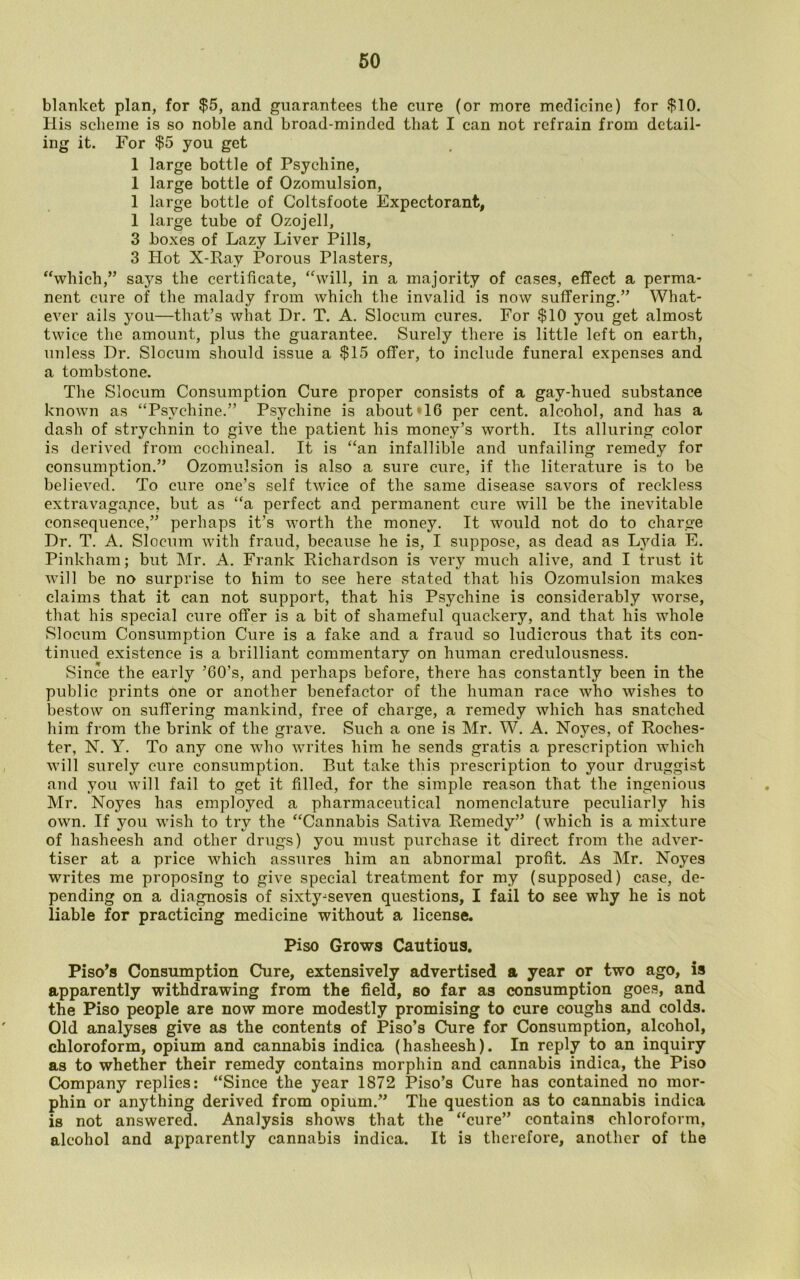 blanket plan, for $5, and guarantees the cure (or more medicine) for $10. His scheme is so noble and broad-minded that I can not refrain from detail- ing it. For $5 you get 1 large bottle of Psychine, 1 large bottle of Ozomulsion, 1 large bottle of Coltsfoote Expectorant, 1 large tube of Ozojell, 3 boxes of Lazy Liver Pills, 3 Hot X-Ray Porous Plasters, “which,” says the certificate, “will, in a majority of cases, effect a perma- nent cure of the malady from which the invalid is now suffering.” What- ever ails you—that’s what Dr. T. A. Slocum cures. For $10 you get almost twice the amount, plus the guarantee. Surely there is little left on earth, unless Dr. Slocum should issue a $15 offer, to include funeral expenses and a tombstone. The Slocum Consumption Cure proper consists of a gay-hued substance known as “Psvchine.” Psychine is about‘16 per cent, alcohol, and has a dash of strychnin to give the patient his money’s worth. Its alluring color is derived from cochineal. It is “an infallible and unfailing remedy for consumption.” Ozomulsion is also a sure cure, if the literature is to be believed. To cure one’s self twice of the same disease savors of reckless extravagance, but as “a perfect and permanent cure will be the inevitable consequence,” perhaps it’s worth the money. It would not do to charge Dr. T. A. Slocum with fraud, because he is, I suppose, as dead as Lydia E. Pinkham; but Mr. A. Frank Richardson is very much alive, and I trust it will be no surprise to him to see here stated that his Ozomulsion makes claims that it can not support, that his Psychine is considerably worse, that his special cure offer is a bit of shameful quackery, and that his whole Slocum Consumption Cure is a fake and a fraud so ludicrous that its con- tinued existence is a brilliant commentary on human credulousness. Since the early ’60’s, and perhaps before, there has constantly been in the public prints One or another benefactor of the human race who wishes to bestow on suffering mankind, free of charge, a remedy which has snatched him from the brink of the grave. Such a one is Mr. W. A. Noyes, of Roches- ter, N. Y. To any one who writes him he sends gratis a prescription which will surely cure consumption. But take this prescription to your druggist and you will fail to get it filled, for the simple reason that the ingenious Mr. Noyes has employed a pharmaceutical nomenclature peculiarly his own. If you wish to try the “Cannabis Sativa Remedy” (which is a mixture of hasheesh and other drugs) you must purchase it direct from the adver- tiser at a price which assures him an abnormal profit. As Mr. Noyes writes me proposing to give special treatment for my (supposed) case, de- pending on a diagnosis of sixty^seven questions, I fail to see why he is not liable for practicing medicine without a license. Piso Grows Cautious. Piso’s Consumption Cure, extensively advertised a year or two ago, is apparently withdrawing from the field, so far as consumption goes, and the Piso people are now more modestly promising to cure coughs and colds. Old analyses give as the contents of Piso’s Cure for Consumption, alcohol, chloroform, opium and cannabis indica (hasheesh). In reply to an inquiry as to whether their remedy contains morphin and cannabis indica, the Piso Company replies: “Since the year 1872 Piso’s Cure has contained no mor- phin or anything derived from opium.” The question as to cannabis indica is not answered. Analysis shows that the “cure” contains chloroform, alcohol and apparently cannabis indica. It is therefore, another of the
