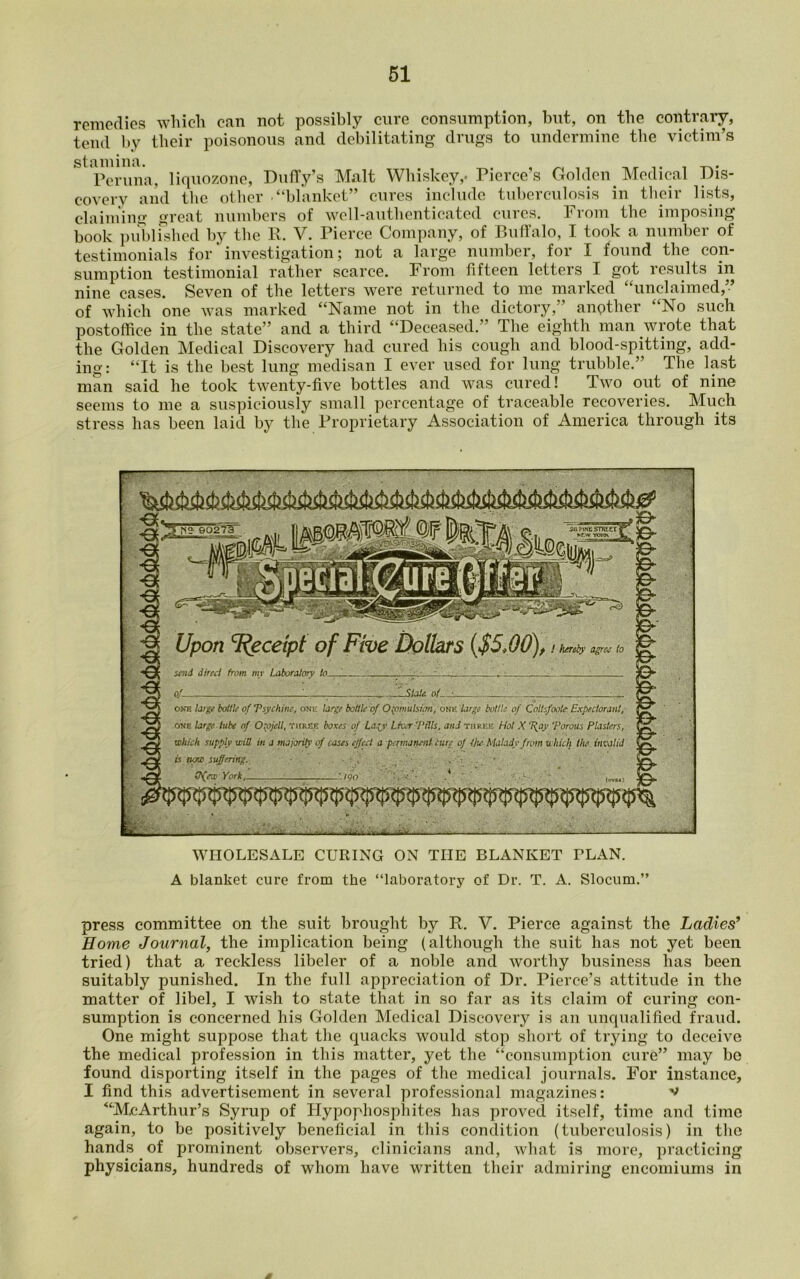 remedies which can not possibly cure consumption, but, on the contrary, tend by their poisonous and debilitating drugs to undermine the victim’s Pcruna, liquozone, Duffy’s Malt Whiskey,- Pierce’s Golden Medical Dis- covery and the other -“blanket” cures include tuberculosis in their lists, claiming great numbers of well-authenticated cures. From the imposing book published by the R. V. Pierce Company, of Buffalo, I took a number of testimonials for ’ investigation; not a large number, for I found the con- sumption testimonial rather scarce. From fifteen letters I got results in nine cases. Seven of the letters were returned to me marked “unclaimed,” of which one was marked “Name not in the dictory,” anpther “No such postoffice in the state” and a third “Deceased.” The eighth man wrote that the Golden Medical Discovery had cured his cough and blood-spitting, add- ing: “It is the best lung medisan I ever used for lung trubble.” The last man said he took twenty-five bottles and was cured! Two out of nine seems to me a suspiciously small percentage of traceable recoveries. Much stress has been laid by the Proprietary Association of America through its WHOLESALE CURING ON THE BLANKET FLAN. A blanket cure from the “laboratory of Dr. T. A. Slocum.” press committee on the suit brought by R. V. Pierce against the Ladies’ Home Journal, the implication being (although the suit has not yet been tried) that a reckless libeler of a noble and worthy business has been suitably punished. In the full appreciation of Dr. Pierce’s attitude in the matter of libel, I wish to state that in so far as its claim of curing con- sumption is concerned his Golden Medical Discovery is an unqualified fraud. One might suppose that the quacks would stop short of trying to deceive the medical profession in this matter, yet the “consumption cure” may bo found disporting itself in the pages of the medical journals. For instance, I find this advertisement in several professional magazines: v “McArthur’s Syrup of Hypophosphites has proved itself, time and time again, to be positively beneficial in this condition (tuberculosis) in the hands of prominent observers, clinicians and, what is more, practicing physicians, hundreds of whom have written their admiring encomiums in A