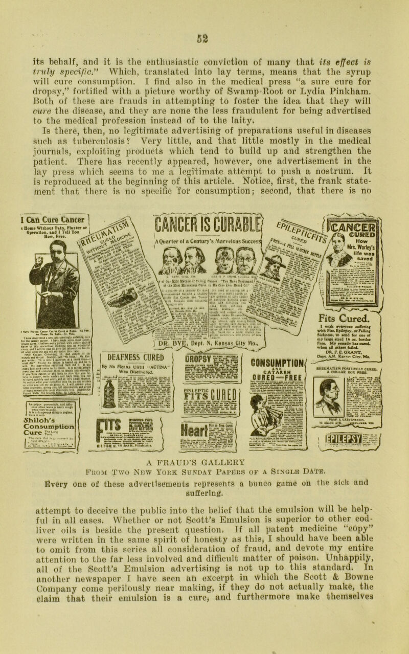 its behalf, and it is the enthusiastic conviction of many that its effect is truly specific” Which, translated into lay terms, means that the syrup will cure consumption. I find also in the medical press “a sure cure for dropsy,” fortified with a, picture worthy of Swamp-Root or Lydia Pinkham. Roth of these are frauds in attempting to foster the idea that they will cure the disease, and they are none the less fraudulent for being advertised to the medical profession instead of to the laity. Is there, then, no legitimate advertising of preparations useful in diseases such as tuberculosis? Very little, and that little mostly in the medical journals, exploiting products which tend to build up and strengthen the patient. There has recently appeared, however, one advertisement in the lay press which seems to me a legitimate attempt to push a nostrum. It is reproduced at the beginning of this article. Notice, first, the frank state- ment that there is no specific for consumption; second, that there is no 1 Can Cure Cancer ] t Home Without Pain, Plaster or i OperatloD. and I Tell You \ How, Free. 'CANCER CURE© Ih How Mrs. Worley’s Hfe was AQuarler of a Ceolury’s Marvelous Success! pf applying burciua plat- HHb torturing the ■*r»ir from iiiHttmg ISalmy, ireoum oil* t tpeedy »ud certain cot *• hornbfc loriri canceVy breast. womb. mouth and Urge t union. ugly Ulcer*. • Ur Hi: terrible, Sion all kucccntill'y irturd b> I wish everyone tuSeriag with Fits. Epilepsy, or Falling Sickness, to send for one of my large sized 16 oz. bottles Free. My remedy has cured, when all others failed. DR. F. E. GRANT. Dept. AM. Ran«a« Ciry. Mo. I tlavi Prana Canea Cm kl Cgrt4 ■ t1oa»t Ha Pda.. Ha PU«ur. Ha HaSt.—Or. VrXa. 1 hire discovered a new and McrelBgly unfallint cure for tlx deadly cancer I hive made some mort Lshxif turn I brllcvt every pr'ion wllb cancer ibould tnow ol Ihli marvelioai medicine ind 111 wonderful curei. and I will be glad lo tlve lull Inlortnitlon Irer to an who write me and tell me IbOul their cue Peter Katin GilesbOrg. ilL. c»nce» ol tbr mcnitb and tbroit Doctpn Utd Ho hope  Mr Kri (in aroie II n only i quwtlon ol a ihorl time—I muit die To-day bit cancer U healed up and be >i well My marvellous rldlitucd flUlfl did K II bas miov |i»M such cures lo rt« aedlt. It U Jiving people .•very aiv and interior them to health aod-strenrib II you have cancer, or any lump or lore that you be- lieve ii cancer, write to-day and leim how you ew ft cured quickly and ulrly and at ve'ry small etpente it, mailer what your condition may be. do not helltai* 10 ante and tell me aU about It 1 will aniwtr yOur letter promptly (ivtnc you lull loformitlon and prool of many nmar iable cures abaolulely free Address Dr P„r,rt U-rlb. Granil^BUa-. Si. Lgup. Mo j DR. BYE, Dept. N, Kansas City Mo, DEAFNESS CURED CONSUMPTION AND CATARRH CURED—FREE By No Menas Until -ACT1NA Was Discovered. RHEUMATISM POSITIVELY CURED A DOLLAR BOX FREE. L* gripi* pneumonia, add ISfio- coaa ofiao leava a nasty cough when tbcy'ra goO* It It a dangerous thing lo nef lact. Shiloh’s Consumption Cure TXL'* PROP J. QAR TEN STEIN, re oaaxD art. jOLtrecaai Cl 5flC 11. »*» AiahB-.B.UadcIpOla. PILEPSY DROPSY |&57=| EPILEPTIC FITS CURED b. (ilia r.UMfc Bc» Ar i»l!!«iu« M Pl» inn. M. 1. Hear} »rTV?. V..L* hM m J.«a Coni ' A FRAUD’S GALLERY From Two Nhw York Sunday Papers of a Single Date. Every one of these advertisements represents a bunco game on the sick and suffering. attempt to deceive the public into the belief that the emulsion Will be help- ful in all cases. Whether or not Scott’s Emulsion is superior to other cod- liver oils is beside the present question. If all patent medicine “copy” were written in the same spirit of honesty as this, I should have been able to omit from this series all consideration of fraud, and devote my entire attention to the far less involved and difficult matter of poison. Unhappily, all of the Scott’s Emulsion advertising is not up to this standard. In another newspaper I have seen an excerpt in which the Scott & Bowne Company come perilously near making, if they do not actually make, the claim that their emulsion is a cure, and furthermore make themselves