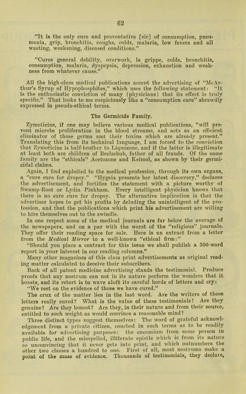 “It is the only cure and preventative [sic] of consumption, pneu- monia, grip, bronchitis, coughs, colds, malaria, low fevers and all wasting, weakening, diseased conditions.” “Cures general debility, overwork, la grippe, colds, bronchitis, consumption, malaria, dyspepsia, depression, exhaustion and weak- ness from whatever cause.” All the high-class medical publications accent the advertising of “McAr- thur’s Syrup of Hypophosphites,” which uses the following statement: “It is the enthusiastic conviction of many (physicians) that its effect is truly specific.” That looks to me suspiciously like a “consumption cure” shrewdly expressed in pseudo-ethical terms. The Germicide Family. Zymoticine, if one may believe various medical publications, “will pre- vent microbe proliferation in the blood streams, and acts as an efficient eliminator of those germs and their toxins which are already present.” Translating this from its technical language, I am forced to the conviction that Zymoticine is half-brother to Liquozone, and if the latter is illegitimate at least both are children of Beelzebub, father of all frauds. Of the same family are the “ethicals” Acetozone and Keimol, as shown by their germi- cidal claims. Again, I find exploited to the medical profession, through its own organs, a “sure cure for dropsy.” “Hygeia presents her latest discovery,” declares the advertisement, and fortifies the statement with a picture worthy of Swamp-Root or Lydia Pinkham. Every intelligent physician knows that there is no sure cure for dropsy. The alternative implication is that the advertiser hopes to get his profits by deluding the unintelligent of the pro- fession, and that the publications which print his advertisement are willing to hire themselves out to the swindle. In one respect some of the medical journals are far below the average of the newspapers, and on a par with the worst of the “religious” journals. They offer their reading space for sale. Here is an extract from a letter from the Medical Mirror to a well-known “ethical firm:” “Should you place a contract for this issue we shall publish a 300-word report in your interest in our reading columns.” Many other magazines of this class print advertisements as original read- ing matter calculated to deceive their subscribers. Back of all patent medicine advertising stands the testimonial. Produce proofs that any nostrum can not in its nature perform the wonders that it boasts, and its retort is to wave aloft its careful horde of letters and cry: “We rest on the evidence of those we have cured.” The crux of the matter lies in the last word. Are the writers of those letters really cured? What is the value of these testimonials? Are they genuine? Are they honest? Are they, in their nature and from their source, entitled to such weight as would convince a reasonable mind? Three distinct types suggest themselves: The word of grateful acknowl- edgement from a private citizen, couched in such terms as to be readily available for advertising purposes: the encomium from some person in public life, and the misspelled, illiterate epistle which is from its nature so unconvincing that it never gets into print, and which outnumbers the other two classes a hundred to one. First of all, most nostrums make a point of the mass of evidence. Thousands of testimonials, they declare,