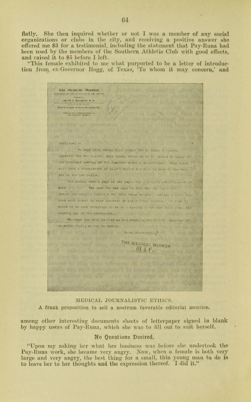 G4 flatly. She then inquired whether or not I was a member of any social organizations or clubs in the city, and receiving a positive answer she offered me $3 for a testimonial, including the statement that Pay-Runa had been used by the members of the Southern Athletic Club with good effects, and raised it to $5 before I loft. “This female exhibited to me what purported to be a letter of introduc- tion from ex-Governor Hogg, of Texas, ‘To whom it may concern,’ and frit MCOK’41 MtMBOR- »*»uuO'* jitr nr irt. v fm or *** * a&cA** «A^ar«s; m. o. %y*>nue, Si. i.ou.-k, M,e. 6 0®n 11 : — * *<“ hoijtc this* .• indue** r« to place r centrsot for avr Jure laau*, »Moh la t>.- t> issued in • 0,A.: ,-,f the ip®rtl*r.« seutlnc *f Ar»rlc»-~ Vrdic'.J .*•: ... .-.tio-.. •»i!’ h»»b r. eirout*♦ lor. of in ,cr' eo> r. *.-.<• *n* v.- jv-*,- •*•• **••■ >*f: Ren in V— * tv-aior.. y. u should l«k« s lisp-- or t*a t cr ran* ?ft# dost >*or one i,af«* Is r-af., ro:- dhouid you t>lno- n cen-.dot -o? this i(**u«> n<:- h M-. while! • t; Mr-- Sr«<i »oyd report iYt your ljitvt-csi in cur r i 1 v. . . , „>* «, *o«ld h» to your nd-ventdfs to he in >. u- u.f leading ne.r, of the profession. ** trust yep will h- with us and thaw/ in*. :■ .• *• ec> ;• <.r an esrlv reply, ». *•«, to regain vdi:ra *1r.c»rel>-, ^ . i ™£ MEDICAL JOURNALISTIC ETHICS. A frank proposition to sell a nostrum favorable editorial mention. among other interesting documents sheets of letterpaper signed in blank by happy users of Pay-Runa, which she was to fill out to suit herself. No Questions Desired. “Upon my asking her what her business was before she undertook the Pay-Runa work, she became very angry. Now, when a female is both very large and very angry, the best thing for a small, thin young man tq do is to leave her to her thoughts and the expression thereof. I did it.”