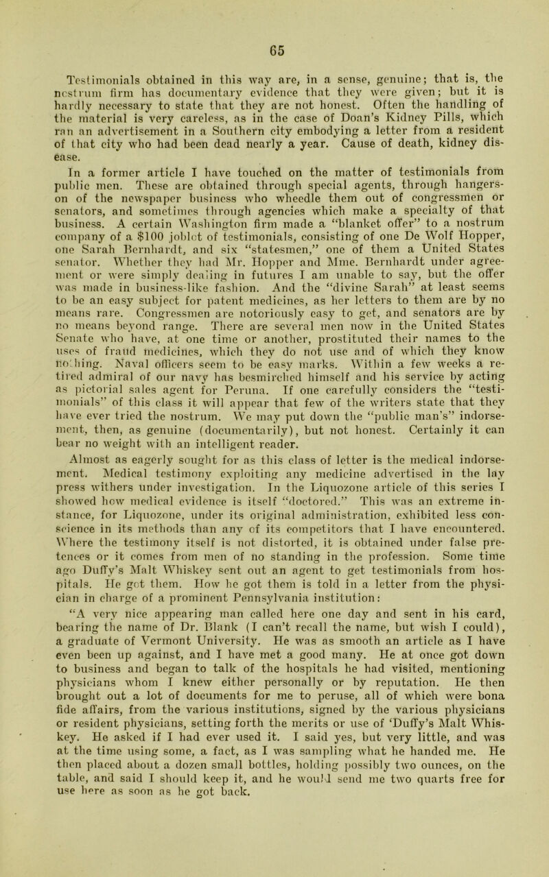 Testimonials obtained in this way are, in a sense, genuine; that is, the nostrum firm has documentary evidence that they were given; but it is hardly necessary to state that they are not honest. Often the handling of the material is very careless, as in the case of Doan’s Kidney Pills, which ran an advertisement in a Southern city embodying a letter from a resident of that city who had been dead nearly a year. Cause of death, kidney dis- ease. Tn a former article I have touched on the matter of testimonials from public men. These are obtained through special agents, through hangers- on of the newspaper business who wheedle them out of congressmen or senators, and sometimes through agencies which make a specialty of that business. A certain Washington firm made a “blanket offer” to a nostrum company of a $100 joblot of testimonials, consisting of one De Wolf Hopper, one Sarah Bernhardt, and six “statesmen,” one of them a United States senator. Whether they had Mr. Hopper and Mme. Bernhardt under agree- ment or were simply dealing in futures I am unable to say, but the offer was made in business-like fashion. And the “divine Sarah” at least seems to be an easy subject for patent medicines, as her letters to them are by no means rare. Congressmen are notoriously easy to get, and senators are by no means beyond range. There are several men now in the United States Senate who have, at one time or another, prostituted their names to the uses of fraud medicines, which they do not use and of which they know nodiing. Naval officers seem to be easy marks. Within a few weeks a re- tired admiral of our navy has besmirched himself and his service by acting as pictorial sales agent for Peruna. If one carefully considers the “testi- monials’ of tliis class it will appear that few of the writers state that they have ever tried the nostrum. We may put down the “public man’s” indorse- ment, then, as genuine (documentarily), but not honest. Certainly it can bear no weight with an intelligent reader. Almost as eagerly sought for as this class of letter is the medical indorse- ment. Medical testimony exploiting any medicine advertised in the lay press withers under investigation. In the Liquozone article of this series I showed how medical evidence is itself “doctored.” This was an extreme in- stance, for Liquozone, under its original administration, exhibited less con- science in its methods than any of its competitors that I have encountered. Where the testimony itself is not distorted, it is obtained under false pre- tences or it comes from men of no standing in the profession. Some time ago Duffy’s Malt Whiskey sent out an agent to get testimonials from hos- pitals. He got them. How he got them is told in a letter from the physi- cian in charge of a prominent Pennsylvania institution: “A very nice appearing man called here one day and sent in his card, bearing the name of Dr. Blank (I can’t recall the name, but wish I could), a graduate of Vermont University. He was as smooth an article as I have even been up against, and I have met a good many. He at once got down to business and began to talk of the hospitals he had visited, mentioning physicians whom I knew either personally or by reputation. He then brought out a lot of documents for me to peruse, all of which were bona fide affairs, from the various institutions, signed by the various physicians or resident physicians, setting forth the merits or use of ‘Duffy’s Malt Whis- key. He asked if I had ever used it. I said yes, but very little, and was at the time using some, a fact, as I was sampling what he handed me. He then placed about a dozen small bottles, holding possibly two ounces, on the table, and said I should keep it, and he would send me two quarts free for use here as soon as he got back.