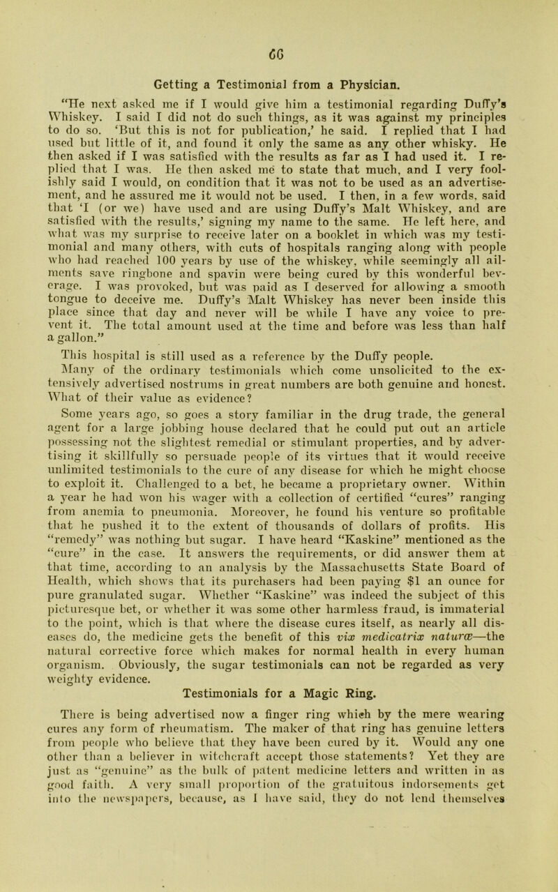 CCj Getting a Testimonial from a Physician. “He next asked me if I would give him a testimonial regarding Duffy's Whiskey. I said I did not do such things, as it was against my principles to do so. ‘But this is not for publication/ he said. I replied that I had used but little of it, and found it only the same as any other whisky. He then asked if I was satisfied with the results as far as I had used it. I re- plied that I was. He then asked me to state that much, and I very fool- ishly said I would, on condition that it was not to be used as an advertise- ment, and he assured me it would not be used. I then, in a few words, said that ‘I (or we) have used and are using Duffy’s Malt Whiskey, and are satisfied with the results/ signing my name to the same. He left here, and what was my surprise to receive later on a booklet in which was my testi- monial and many others, with cuts of hospitals ranging along with people who had reached 100 years by use of the whiskey, while seemingly all ail- ments save ringbone and spavin were being cured by this wonderful bev- erage. I was provoked, but was paid as I deserved for allowing a smooth tongue to deceive me. Duffy’s Malt Whiskey has never been inside this place since that day and never will be while I have any voice to pre- vent it. The total amount used at the time and before was less than half a gallon.” This hospital is still used as a reference by the DulTy people. Many of the ordinary testimonials which come unsolicited to the ex- tensively advertised nostrums in great numbers are both genuine and honest. What of their value as evidence? Some years ago, so goes a story familiar in the drug trade, the general agent for a large jobbing house declared that he could put out an article possessing not the slightest remedial or stimulant properties, and by adver- tising it skillfully so persuade people of its virtues that it would receive unlimited testimonials to the cure of any disease for which he might choose to exploit it. Challenged to a bet, he became a proprietary owner. Within a year he had won his wager with a collection of certified “cures” ranging from anemia to pneumonia. Moreover, he found his venture so profitable that he pushed it to the extent of thousands of dollars of profits. His “remedy” was nothing but sugar. I have heard “Kaskine” mentioned as the “cure” in the case. It answers the requirements, or did answer them at that time, according to an analysis by the Massachusetts State Board of Health, which shows that its purchasers had been paying $1 an ounce for pure granulated sugar. Whether “Kaskine” was indeed the subject of this picturesque bet, or whether it was some other harmless fraud, is immaterial to the point, which is that where the disease cures itself, as nearly all dis- eases do, the medicine gets the benefit of this vix medicatrix naturae—the natural corrective force which makes for normal health in every human organism. Obviously, the sugar testimonials can not be regarded as very weighty evidence. Testimonials for a Magic Ring. There is being advertised now a finger ring which by the mere wearing cures any form of rheumatism. The maker of that ring has genuine letters from people who believe that they have been cured by it. Would any one other than a believer in witchcraft accept those statements? Yet they are just as “genuine” as the bulk of patent medicine letters and written in as good faitli. A very small proportion of the gratuitous indorsements get into the newspapers, because, as 1 have said, they do not lend themselves