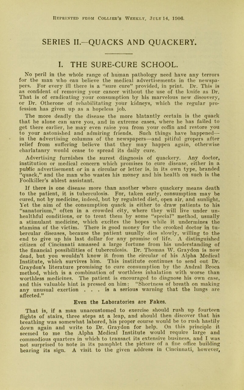 Reprinted from Collier's Weekly, July 14, 1906. SERIES II— QUACKS AND QUACKERY. I. THE SURE-CURE SCHOOL. No peril in the whole range of human pathology need have any terrors for the man who can believe the medical advertisements in the newspa- pers. For every ill there is a “sure cure” provided, in print. Dr. This is as confident of removing your cancer without the use of the knife as Dr. That is of eradicating your consumption by his marvelous new discovery, or Dr. Otherone of rehabilitating your kidneys, which the regular pro- fession has given up as a hopeless job. The more deadly the disease the more blatantly certain is the quack that he alone can save you, and in extreme cases, where he has failed to get there earlier, he may even raise you from your coffin and restore you to your astonished and admiring friends. Such things have happened— in the advertising columns of the newspapers—and pitiful gropers after relief from suffering believe that they may happen again, otherwise charlatanry would cease to spread its daily cure. Advertising furnishes the surest diagnosis of quackery. Any doctor, institution or medical concern which promises to cure disease, either in a public advertisement or in a circular or letter is, in its own type, branded “quack,” and the man who wastes his money and his health on such is the Foolkiller’s ablest assistant. If there is one disease more than another where quackery means death to the patient, it is tuberculosis. For, taken early, consumption may be cured, not by medicine, indeed, but by regulated diet, open air, and sunlight. Yet the aim of the consumption quack is either to draw patients to his “sanatorium,” often in a crowded city, where they will live under un- healthful conditions, or to treat them by some “special” method, usually a stimulant medicine, which excites the hopes while it undermines the stamina of the victim. There is good money for the crooked doctor in tu- bercular diseases, because the patient usually dies slowly, willing to the end to give up his last dollar for any promise of life. A distinguished citizen of Cincinnati amassed a large fortune from his understanding of the financial possibilities of tuberculosis. Dr. Thomas W. Gray don is now dead, but you wouldn’t know it from the circular of his iVlpha Medical Institute, which survives him. This institute continues to send out Dr. Graydon’s literature promising to cure consumption by the Andral Broca method, which is a combination of worthless inhalation with worse than worthless medicines. The patient is encouraged to diagnose his own case, and this valuable hint is pressed on him: “Shortness of breath on making any unusual exertion ... is a serious warning that the lungs are affected.” Even the Laboratories are Fakes. That is, if a man unaccustomed to exercise should rush up fourteen flights of stairs, three steps at a leap, and should then discover that his breathing was somewhat labored, his proper course would be to rush hastily down again and write to Dr. Graydon for help. On this principle it seemed to me the Alpha Medical Institute would require large and commodious quarters in which to transact its extensive business, and I was not surprised to note in its pamphlet the picture of a fine office building bearing its sign. A visit to the given address in Cincinnati, however,