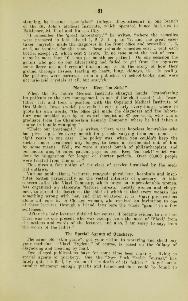 standing, he became “case-taker” (alleged diagnostician) in one branch of the St. John’s Medical Institute, which operated bunco factories in Baltimore, St. Paul and Kansas City. “I remember the ‘great laboratory,’ ” he writes, “where the remedies were prepared in lots labeled 1, 2, 3, 4 up to 72, and the great case- taker (myself) made the diagnoses in the front office and prescribed 1, 2, or 3, as required for the case. These valuable remedies cost 1 cent each bottle, except 72, which cost 2 cents. In no case must the cost of treat- ment be more than 10 cents per month per patient. On one occasion the genius who got up our advertising had failed to get from the engraver some fierce uric-acid crystal illustrations to fit the story of how they ground through tissues, tearing up heart, lung, kidneys, etc. In reality the pictures were borrowed from a publisher of school-books, and were not uric-acid crystals at all, but starfish.” Motto: “Keep ’em Sick!” When the St. John’s Medical Institute changed hands (transferring its patients to the new management as one of the chief assets) the “case- taker” left and took a position with the Copeland Medical Institute of Des Moines, Iowa (which pretends to cure nearly everything), where to quote his own words, “the office girl made the diagnoses and the labora- tory was presided over by an expert chemist at $7 per week, who was a graduate from the Chamberlain Remedy Company, where he had taken a course in bundle-wrapping.” “Under our treatment,” he writes, “there were hopeless incurables who had given up a fee every month for periods varying from one month to eight }7ears in one case. The policy was, when you couldn’t keep the sucker under treatment any longer, to tease a testimonial out of him by some means. Well, we were a sweet bunch of philanthropists, and our motto was, ‘A cured patient pays no fee. Keep ’em sick!’ which was done by ‘suggestion’ for longer or shorter periods. Over 30,000 people were treated from this oince.” This gives a fair notion of the class of service furnished by the med- ical outlaws. Various publications, lecturers, renegade physicians, hospitals and insti- tutes batten parasitically on the vested interests of quackery. A fake concern called the Viavi Company, which preys on impressionable women, has organized an elaborate “lecture bureau,” mostly women and clergy- men, to spread its doctrines, the chief of which is that every woman has something wrong with her, and that whatever it is, Viavi preparations alone will cure it. A Chicago woman, who received an invitation to one of these lectures, through a friend, lays bare the whole “game” in a few sentences: “After the lady lecturer finished her course, it became evident to me that there was no one present who was exempt from the need of ‘Viavi,’ from the actions and words of the lecturer, and also, I am sorry to say, from the words of the ladies.” The Special Agents of Quackery. The same old “skin game”; get your victim to worrying and she’ll buy your medicine. “Viavi Hygiene,” of course, is based on the fallacy of diagnosing and treating by mail. Two alleged publications have for some, time been making a living as special agents of quackery. One, the rtNew York Health Journal,”&has lately quit the field, by reason of the death of its “editor.” It got out a number whenever enough quacks and fraud-medicines could be found to